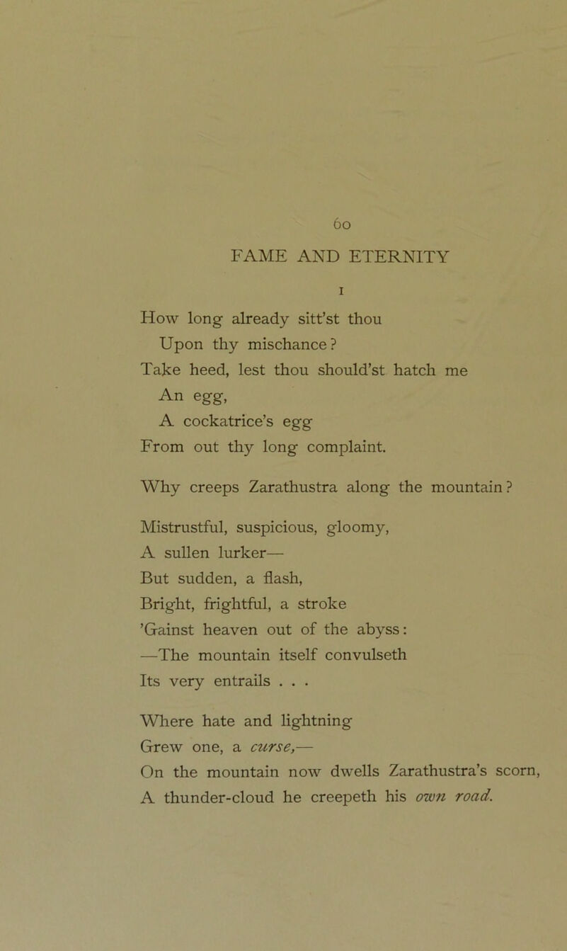 6o FAME AND ETERNITY I How long already sitt’st thou Upon thy mischance ? Take heed, lest thou should’st hatch me An egg, A cockatrice’s egg From out thy long complaint. Why creeps Zarathustra along the mountain ? Mistrustful, suspicious, gloomy, A sullen lurker— But sudden, a flash, Bright, frightful, a stroke ’Gainst heaven out of the abyss: —The mountain itself convulseth Its very entrails . . . Where hate and lightning Grew one, a curse,— On the mountain now dwells Zarathustra’s scorn, A thunder-cloud he creepeth his own road.