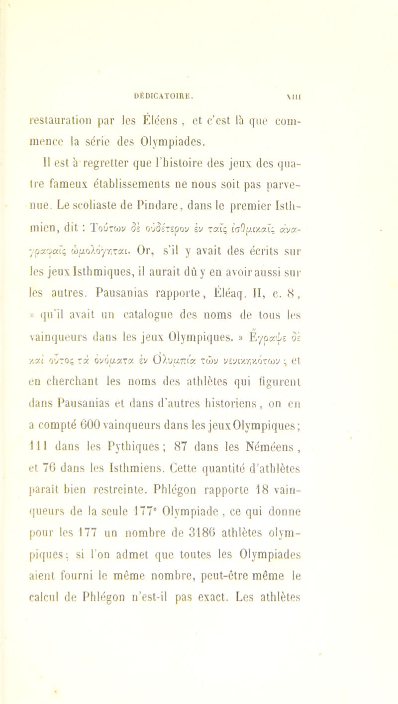 ΟΕΟΙΟΑΤΟΙΚΕ. \ΙΙΙ ΓβδίαιίΓαΙΐοη ραΓ Ιθδ ΕΙθθΐΐδ , βΐ ο’θδΐ Ια ςιιβ οοηι- πιβηοβ Ια δθτΐο (Ιθδ 01 νηιρϊαίίβδ. II θδΐ ίι Γβ§ΓβΙΙβι· ι/αο ΠιΐδΙοΪΓβ (Ιθδ ]θιι\ (Ιθδ «]πα- Ιΐ'β Γαπίθϋχ βία&ϋδδβιηβηΐδ η6 ηουδ δοίΐ ραδ ραηβ- ηιΐ0. ίβδοοίίαδίβ (3θ Ρίηϋαΐ’β, (Ιαηδ Ιθ ριβητιΐοΓ Ιδίΐι- 11110η, (1ΪΙ : Τούτων <3$ ουδέτερον έν τα.Γς ίσθμικαΓς ανα~ •/ραοαΐς ώμολόγκται. Οΐ', δ’ΪΙ γ αναΐΐ (Ιθδ θΟΓΪΙδ δΠΓ ΐ0δ Ιδίΐιιηϊίΐιιβδ, ΐΐ αιιταιΐ (Ιΐι γ 0η αχοπ'αιΐδδί δίκ ΐ0δ αιιΐΓ0δ. Ραηδαηϊαδ ΓαρροιΙθ, ΕΙόαη, II, ο. Μ, » ιμΓϊΙ αναϊΐ ιιη οαΙα1ο§ιιβ (Ιθδ ηοηΐδ (Ιο Ιοιίδ Ιθ8 \αίηΐ]Π0ηι·δ (Ιαιΐδ Ιθδ ]βιιχ Οίγηίρκιιΐθδ. » Εγράψε δέ καί ούτος τά ονόματα έν Ολυμπία των νενικηκότων 01 0η οΙΐθΓοΙιαηΙ ΐ0δ ηοηΐδ (Ιθδ αΐΐιΐέΐθδ (μη ίί§ιΐΓβηΐ (Ιαηδ Ραηδαηϊαδ 01 (Ιαηδ (ΤαηΐΓθδ ΙιΐδΙοπβηδ, οη 0η α οοηαρίβ 600 ναΐη([ϋ0υΓδ (Ιαηδ Ιβδ ϊβπχΟΙγιηρίίμίθδ; 111 (Ιαηδ Εδ ΡγΤΐιϊςαθδ ; 87 (Ιαηδ ΐ0δ Νοηΐθβηδ , (*1 76 (Ιαηδ Ι0δ Ιδίΐιηαίθΐΐδ. ΟηΙΙβ (μιαηΐίΐβ (1’αΐΙιΙβίθδ ραταΚ ΕιΪ0η ΓθδΙτβίηΐο. ΡΙιΙο^οη ΓαρροΠθ 18 ναίη- (|αθηΓ8 <10 Ια δοηΐο 177” Οΐγπιρίαύο , 0β (]ηΐ (Ιοιιιιθ ροηγ Ιοδ 177 ηη ποπιΙιγθ <]0 3186 αΐΡι1βΐ08 οΐνπι- ρΐφΐθδ; δί Γοη α(1πΐ0ΐ (|αο ΙοιιΙθδ Ιβδ ΟΙγηηρίαϋβδ αίβηί ίοιιπιί Ιο πκίηαο ποπιΙιγθ, ροιιΐ-όΐτβ πιθπιθ 1β οαίουί (Ιο ΡΙιΙό^οη η’βδί-ϊΐ ραδ θχαοΐ. Εοδ αΐΐιΐοίθδ