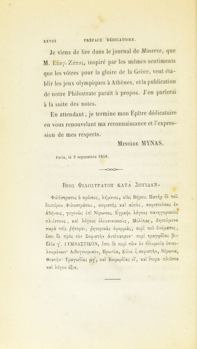 ΡΒέΡΑΟΕ ϋέϋΙΟΑΤΟΙΚΕ. νϊοηδ (Ιο 1ΪΓ0 (1»ηδ 1β]ουΓΠ3ΐ (1β Μίηετνε, ςυβ Μ. Εύα·/· Ζάπας, ίηδρΪΓΟ ρ3Γ Ιβδ Π»βΠ16δ δβηΐΐπιβηΐδ (]116 Ιβδ νόΐΓβδ ρθϋΓ \ά §1θΪΓ6 (1θ 1» 0γ666, \βϋΙ 013- Βΐίτ Ιβδ ]6αχ οΙγΓηρϊςυβδ 3 ΑΐΙιβηβ», βΐΐ3 ραΙ»Ιίβ3ΐίοη (Ιο ΠΟίΓβ Ρ1ΐί1θδΐΓ3ΐ6 ρ3Γ3ΪΙ 3 ρΓΟρΟδ. 1 6Π ρ3Γΐ6Γ31 α 13 δυϊΐβ (Ιβδ ηοίβδ. Εη αΐίβηάαηΐ, ]β Ιβηηΐηβ ιηοη Ερίΐτβ άβ(1Ϊ63ΐοΪΓβ βη νοιίδ Γθηοιινβίαηΐ ηΐ3 Γβοοηηβϊδδβηοε 611’βχρΓβδ- δϊοη (1β ηαβδ ΓθδρβοΙδ. ΜινοΙοε ΜΥΝΑδ. Ρ3Γ15, 1β 9 5βρΙβΠΐΙ>Γβ 1858. Βιος Φιαοςτρατοϊ κατα Σοπδαν· Φιλόστρατος ό πρώτος, λήμνιος, υιός Βήρου. Πατήρ οε τοΰ δευτέρου Φιλοστράτου , σοφιστής καί αυτός , σοφιστεύσας εν Αθήναις, γεγονώς επί Νέρωνος. Εγραψε λόγους πανηγυρικόΰς πλ-ίστους , καί λόγους έλευσινιακους, Μελέτας , Ζητούμενα παρά τοίς ρήτορσι, ρητορικάς άφορμάς, περί τοΰ όνοματος , £στι δε προς τον Σοφιστήν Αντίπατρον· περί τραγωδίας Βι- βλία γ'. ΓΥΜΝΑΣΤΙΚΟΝ, εστι δε περί τών έν Ολυμπία επιτε- λουμένων Λιδογνωμικόν, Πρωτέα, Κύνα /, σοφιστήν. Νέρωνα, θεατήν· Τραγωδίας μγ', καί Κωμψδίας ιό', καί ετερα πλεΐστα καί λόγου άξια.