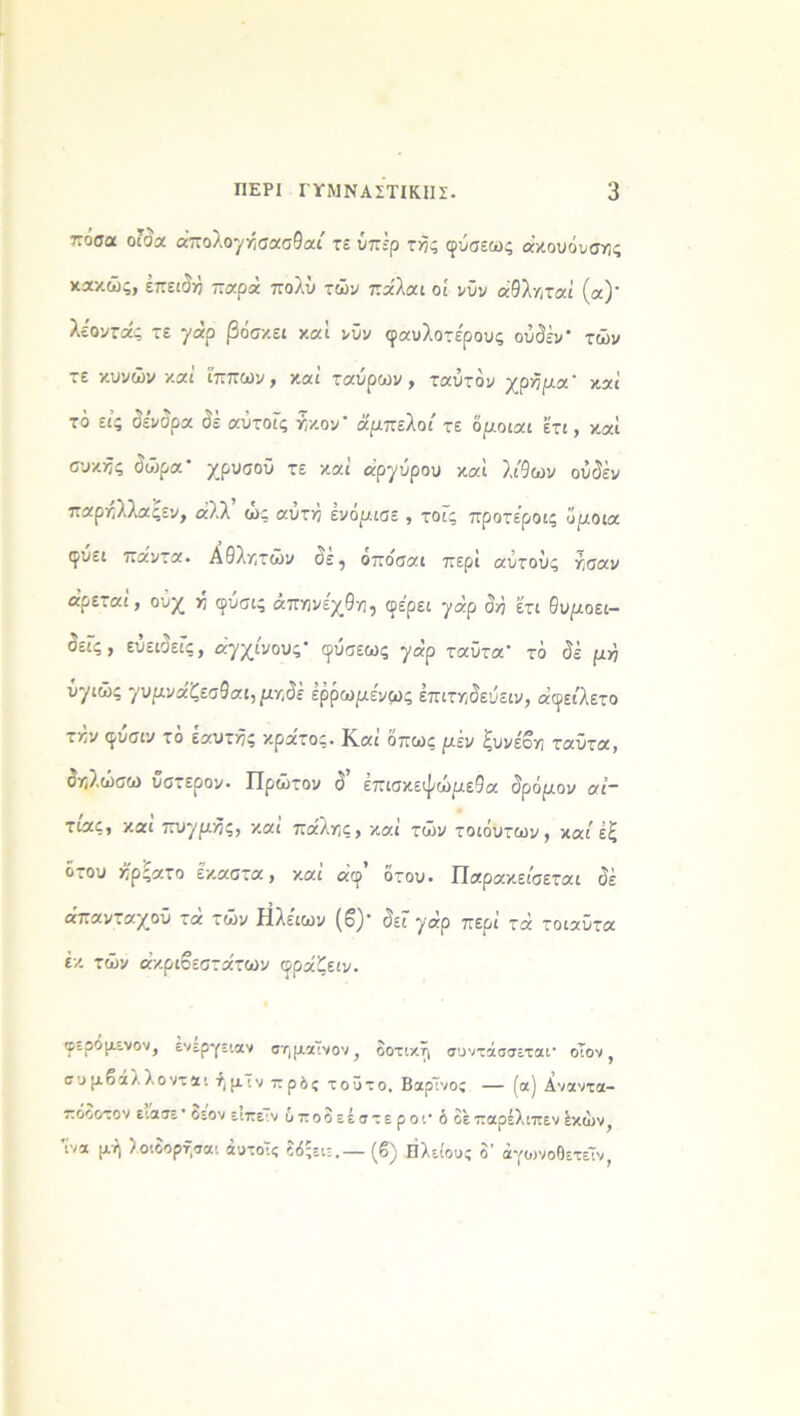 πόσα οίδα απολογκσασθαί τε ύπέρ τής φύσεως ακουόνσης κακώς, επειδή παρα πολύ τών παλαι οί νύν αθλ/,ταί (α)’ λε'οντας τε γαρ βόσκει καί νύν φαυλοτε'ρους ουδόν τών τε κυνών και ίππων, καί ταύρων, ταύτόν χρήμα καί τό εις δένδρα δέ αΰτοΐς ήκον' άμπελοί τε 'όμοιαι έτι, καί σνκ^ς δώρα χρυσού τε καί αργύρου καϊ λί9ων ούδέν παρηλλαςεν, αλλ’ ώς αυτή ενόμιαε , τοΓς προτέροις ϋριοια ιρυει παντα. Αθλητών δε, οποίσαι περί αυτούς ησαν αρεται, ουχ π φυσις απηνεχθη, φέρει γαρ δή έτι θυμοει- δείς, ευειδείς, αγχίνους φύσεως γαρ ταϋτα τό δε ριή ΰγιώς γυμυάζεοθαι, μγ,δε έρρωριένως έπιτηδεύειν, αφείλετο τκν φύσιν τό εαυτός κράτος. Καί όπως μεν ξυνέοη ταϋτα, δηλώσω ύστερον· Πρώτον δ έπισκεψώριεθα δρόμου αί- τιας, καί πυγμής, καί πάλης, καί τών τοιόυτων, καί έξ ότου ήρςατο έκαστα, και αφ ότου. Παρακείσεται δέ απανταχού τα τών Ηλειων (β)’ δει γαρ περί τά τοιαύτα έκ τών ακριβέστατων φραζειν. φερομενον, ενεργειαν σημαίνον, δοτική συντάσσεται- οΐον, συμβάλλονται ήμΤν πρδς τοϋτο. ΒαρΤνος — (α) Αναντα- πόοοτον ειασε' οεον ειπειν υποδεέστε ρ οι· ό δε παρέλιπεν έκών, 'ίνα μή λοιδορήσαι άυτοΤς δόςειε.— (β) Ηλείους δ’ άγυ>νοθετεΤν,