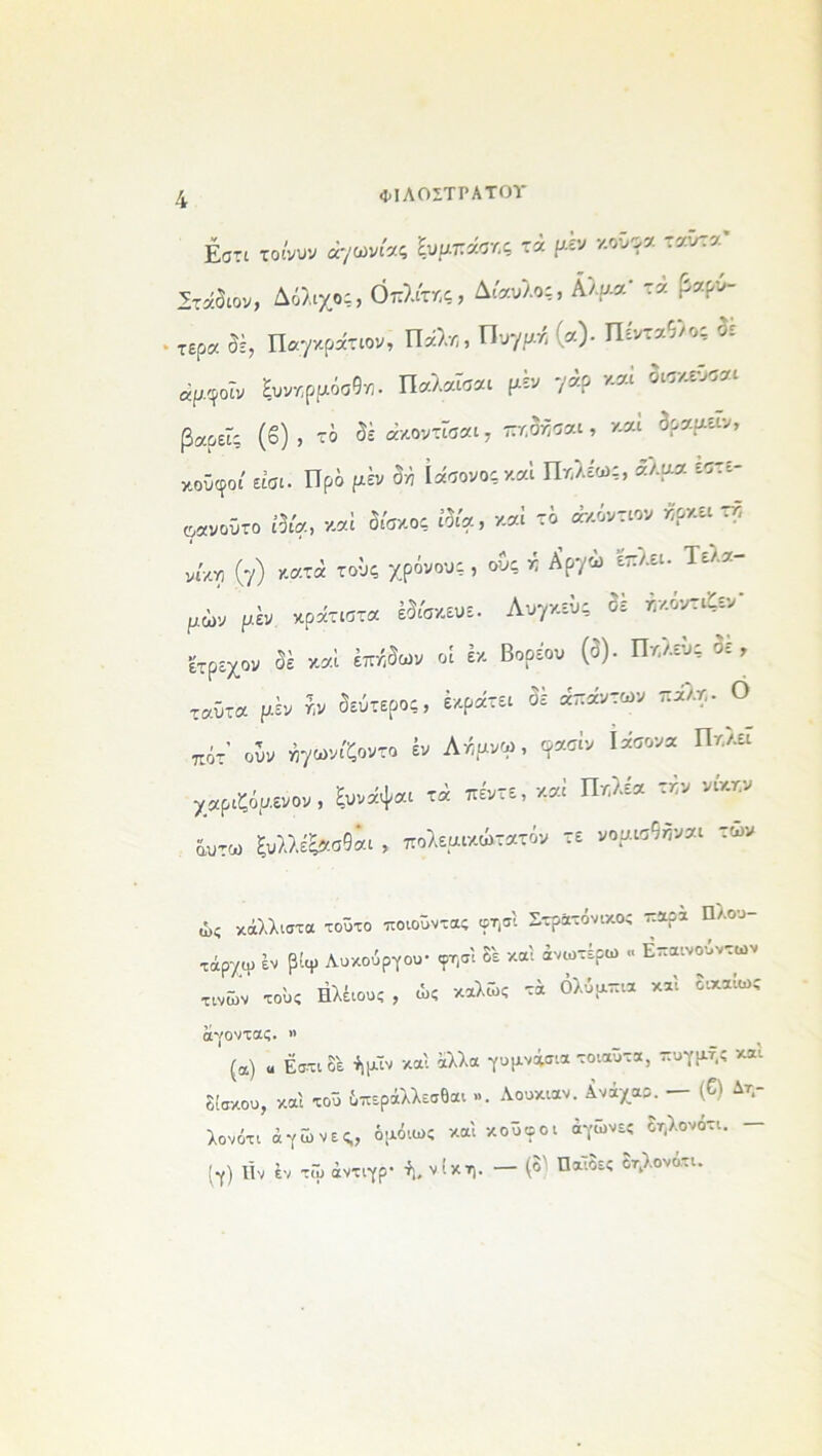 ΨΙΛΟΣΤΡΑΤΟν Εστι τοίνυν αγωνίας ξυμπάσκς τά μεν κουφά ταντα’ Ιτάδιόν, Δόλιχος, Οπλίτης, Δίαυλος, Αλμα τα βαρύ- τερα δέ, Π«τ*ράτιον, Πάλη, Π^(«)· Πέντολο; % «μφοΐν ξυνηρμόσθη. Παλαίσα! μέν -/άρ καί ^«^α< βαρείς (β) , το δέ άκοντίσαι, πηδήσαι, καί 3?«Η«ν’ κουφοί είσι. Προ μέν δή ΐάσονοςκαί Πηλέως, 5λμα έστε- φανοϋτο Βία, καί δίσκος ιδία, καί το ακόντιου ή'ρκει τη νίκη ('/) κατά τους χρόνους , οΟς τ, Αργώ ετ:λει. Τελα- μών μέν κρα'τιστα έδίσκευε. Λυγκευς δέ ήκόντιζεν· ετρεχον δέ καί έπηδων οί έκ Βορέου (δ). Πηλευς δέ, ταΰτα μέν ην δεύτερος, έκράτει δέ άπάντων πάλη. Ο πότ’ ούν η7ωνίζοντο έν Λημνω, φασίν ΐάσονα Πηλεί χαριζόμενον, ξυνάψαι τά πέντε, καί Π/,λέα τήν νίκην τω ξυλλέξασθάι , πολεμικώτατόν τε νομισθηναι των αυ: ώζ κάλλιστα τούτο ποιούντας ιρησί Στρατόν ικος παρα Π/.ου- τάρχψ έν βίψ Λυκούργου· φησί δέ καί άνωτέρω « Επαινούνταν τινών τούς Ηλέιους , ώς καλώς τά Ολύμπια καί οικαιως θίγοντας. » (α) (, Εστι δέ ήμίν καί άλλα γυμνάσια τοιαύτα, πυγμής και δίσκου, καί τού ί,περάλλεσθαι ». Λουκιαν. Ανάχαο. - (β) Δη- λονότι άγώνες,, δμόιως καί κούοοι άγώνες δηλονότι. — (γ) Ιίν έν τώ άντιγρ· ή. νίκη. — (δ) Παϊδες δηλονότι.