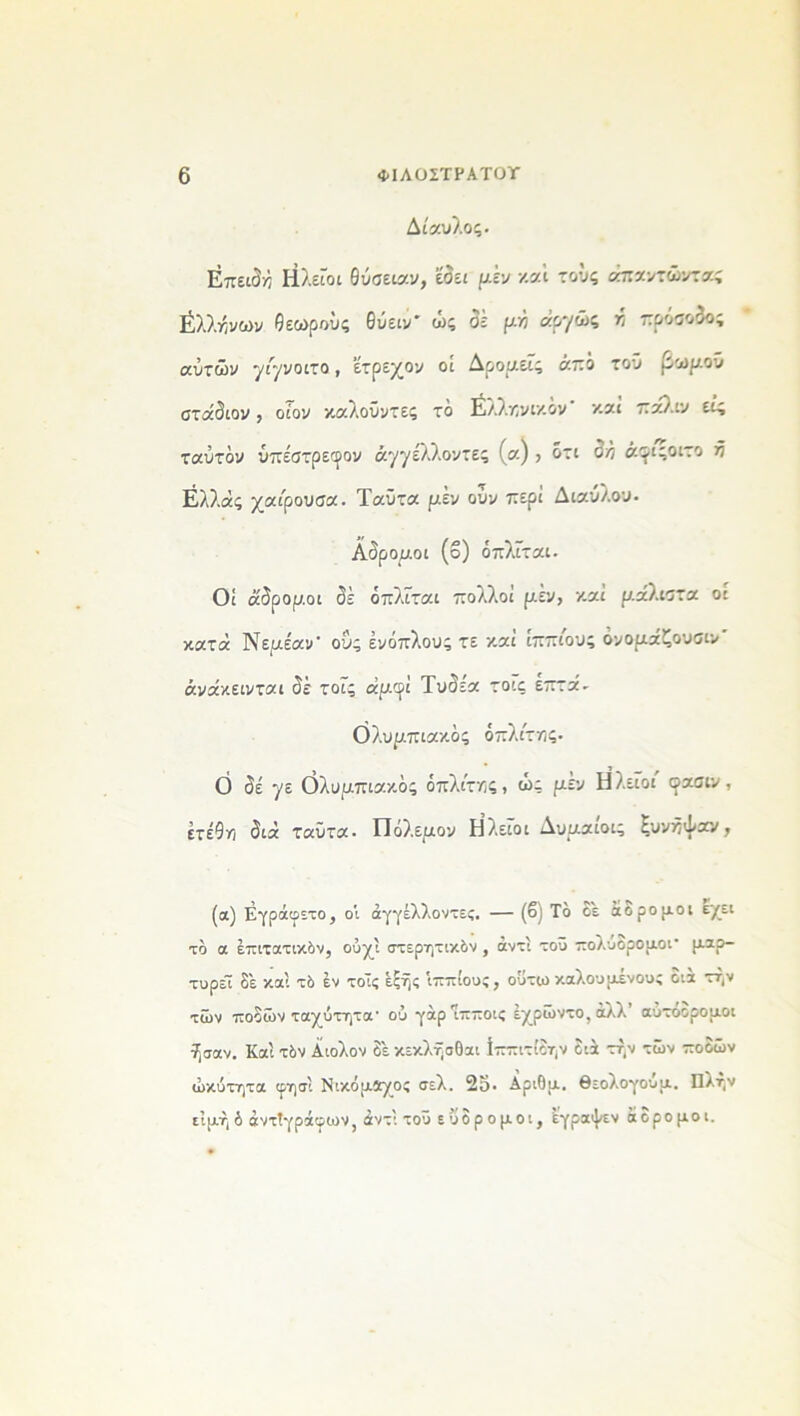 Δίαυλος. Επειδή Ηλείοι θύσειαν, έδεε μέν και τους απαντώντας βλλήνων θεωρούς θύειν' ώς δέ μη αρ'/ώ’ * πρόσοδοί αυτών γι'γνοιτο, έτρεχον οί Δρομείς ά.πό τοΰ βωμού σταδίου , οίον καλοΰυτες το έλ.ληνικον κα.ι 7:άλιν εις ταύτόν ύπέστρεφον ά.77έλλοντες (α) , ότι δή ά^ιςοιτο ή Ελλάς χαίρουσα. Ταΰτα μέν ούυ περί Διαύλου. Αδρομοι (ο) όπλΓται. Οί αδρορ.οι δέ όπλίται πολλοί μέν, και ραλίστα οι κατά Νεμέαν- οΰς ενόπλους τε και ιππιους όνοραζουσιυ άυάκεινται δέ τοίς άμφΐ Τυδε'α τοις επτά- Ολυρπιακός οπλίτης. 0 δέ 7ε Ολυμπιακός οπλίτης, ως μεν Η λείοι οασιν , έτέθη διά ταΰτα· Οολ.εμον Η λείοι Δυμαιοις Ευνηψαν, (α) Εγράφετο, οί άγγέλλωντες. — (β) Τό οε αορομοι εχει τό α επιτατικόν, ούχί στερητικόν , αντί τοΰ πολυδρομοΐ’ μαρ- τυρεί δέ καί τό έν τοίς έςής ίππίους, οΰτω καλούμένους οια τήν των ποδών ταχύτητα- οΰ γάρ πποις έχρώντο,άλλ αυτοορομοι ήσαν. Καί τόν Αίολον δέ κεκλησΟαι ίππιτίδην διά την των πόθων ώκύτητα φησί Νικόμίχος σ£λ. 2ο· Αριθμ. θεολογουμ. Πλην ε’ιμήδ αντιγράφων, άντί τοΰ εΰδρομοι, εγραψεν άδρομοι.
