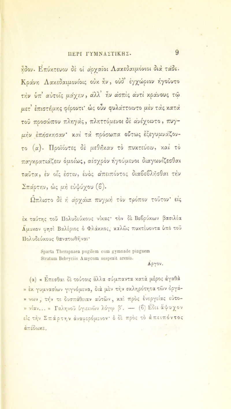 ΠΕΡΙ ΓΥΜΝΑΣΤΙΚΗΣ· ήδον. Επύκτευον δέ οί αρχαίοι Λακεδαιμόνιοι δια τάδε. Κρα'νη Λακεδαιμονιοις ουκ γ,ν, ούδ’ εγχώριον ηγούντο τκν ύπ’ αύτοΐς μάχην , άλλ ήν άσπίς αντί κράνους τώ μζτ επιστήμης φέροντΓ ώς ούν ψυλάττοιντο μεν τάς κατά τοΰ προσώπου πληγάς, πληττόμενοι δέ άνε'χοιντο, πυγ- μήν έπήσκησαν καί τά πρόσωπα ούτως έξεγυμνάζον- το (α)· Προϊόντες δέ μεΐήχαν το πυκτεύειν, καί τό παγκρατιάζειν ομοίως, αισχρόν ηγούμενοι διαγωνίζεσθαι ταΰτα, εν οίς έστιν, ενός α’πειπόντος διαβεβλήσθαι τήν Σπάρτην, ώς μή εύψυχου (ο). Ωπλιστο δέ ή άρχάια πυγμή τόν τρόπον τούτον εις έκ ταύτης τοΰ Πολυδεΰκους νίκας· ιόν δέ Βεβρύκων βασιλέα Αμυκον φησί Βαλέριος ό Φλάκκος, καλώς πυκτέυοντα 6πδ τοΰ Πολυδεύκους θανατωθήναι* δρειΊα ΤΙΐθΓερηεεϊ ριι^ίίειπ οιιπι ργπιηαιΐε ρίη^αεαι δίΓϊΙαιη Βε1)Γγοϋ5 Λπινοιιιη εηερβϊίΐ ΐΓβηίδ. Αργόν. (α) « Επεσθαι δέ τούτοις άλλα σύμπαντα κατά μέρος αγαθά » έκ γυμνασίων γιγνόμενα, διά μέν τήν σκληρότητα των οργα- » νων } τήν τε δυσπάθειαν αυτών , και πρός ένεργείας ευτο- » νίαν... » Γαληνού υγιεινών λόγψ β\ — (β) Εδει άψυχον εις τήν Σ —άρτην άναφερόμενον ό δέ πρός τό άτιειπόντος άπέδωκε.