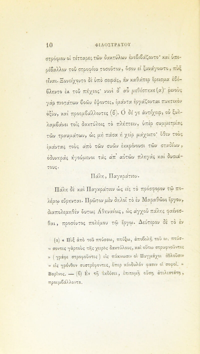 στρόφιον οί τέτταρεςτών δακτύλων ένεβιβάζοντο* καί ΰπε- ρέβαλλον τού στροινιου τοσοΰτον, όσον εί ςυνάγοιντο, πΰς είναι. Ξυνείχοντο σε υπό σειράς, ην καθάπερ έρεισμα έοε- βληντο έκ τού πηχεος' νυνί δ αυ μεδέστηκε(α)' ρινοΰς γαρ πιοτάτων βοών εψοντες, ιμαντα εργάζονται πυκτικόν οξΰν, καί προεμβάλλοντες (ο;· 0 σε γε άντι/ειρ, ου συλ- λαμβάνει τοΐς δακτύλοις τό πληττειν, υπέρ συμμετρίας τών τραυμάτων, ώς μή πάσα ή χειρ μάχοιτο' ό5εν τούς ιμάντας τους απο των συων εκκρινουσι των σταοιων, άς ηγούμενοι τάς άπ αυτών πληγας και συσιά- τους- Πάλη, Παγκράτιον· Πάλη δέ καί Παγκράτιον ώς εις το πρόσοορον τώ πο- λεμώ εύρηνται· Πρώτον μεν δηλοΐ το εν Μαρα9ώνι εργον, διαπολεμηθέν όυτως Αθηναίοις, ώς άγχοΰ πάλης σαινεσ- θαι, προσόντος πολέμου τώ ερ·χω. Δεύτερον δε το εν (α) « Πύξ από τοϋ πτύσσω, πτύξω, αποβολή τοΰ ω. πτυσ- » σοντες γάρτούς της χειρδς δακτύλους, και ούτω στρυιρνοϋντες » ί γράιρε στροιροΰντες ] εις πύκνωσιν οι Πυγμάχοι αθλοϋσιν » εις γρόνθον συστρέιροντες, 8περ κόνδυλόν εασιν οι σοιροί. » ΒαρΤνος. — (β) Εν ττί εκδόσει, επιτομή ούστ\ ατελέστατη, προεμβάλλοντα.