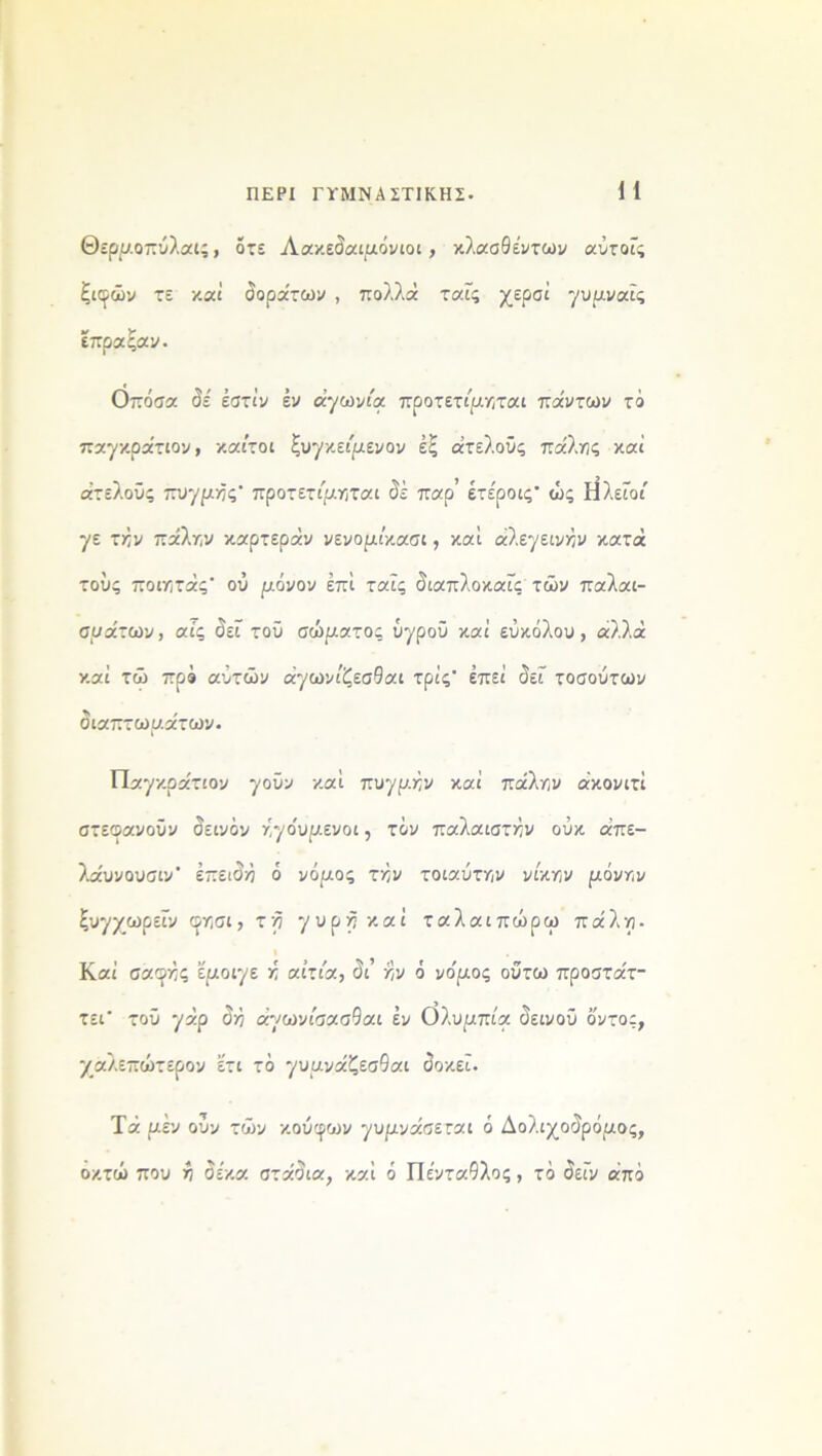 Θερμοπύλαΐς, οτε Λακεδαιμόνιοι, κλασθέντων αύτοΐς ξιφών τε καί δοράτων , πολλά ταΐς χερσί γυμναΐς έπραξαν. Οπόσα δέ έστίν έν αγωνία προτετίμηται πάντων τό παγκράτιον, /.αϊτοί ξυγκείμενον έξ ατελούς πάλης καί ατελούς πυγμές προτετίμηται δέ παρ’ έτε'ροις· ώς Η λείοι γε τήν πάλην καρτεράν νενομι'κασι, καί άλεγεινήν κατά τούς ποιητάς' ού μόνον επί ταΐς διαπλοκαΐς των παλαι- σμάτων, αΐς δει τού σώματος υγρού καί εύκολου, αλλά καί τώ προ αύτών άγωνίζεσθαι τρις* έπεί δει τοσούτων διαπτωμάτων. Παγκρατίου γούν καί πυγμήν καί πάλην άκονιτΐ στεοανούν δεινόν ήγο'υμενοι, τόν παλαιστήν ούκ άπε- λάυνουσιν' επειδή ό νόμος τήν τοιαύτην νίκην μόνην ξυγχωρεϊν φησι, τη γύρη καί ταλαιπωρώ πάλη- Καί σαφής ’έμοιγε ή αίτια, δι’ ήν ό νο'μος ούτω προστάτ- τεΓ τού γάρ δή άγωνίσασδαι έν όλυμπία δεινού ό'ντος, χαλεπώτερον έτι τό γυμνάζεσθαι δοκεΐ. Τά μεν ούν των κουφών γυμνάσεται ό Δολιχοδρόμος, οκτώ που ή δέκα στάδια, καί ό Πενταπλός, τό δεΐν από