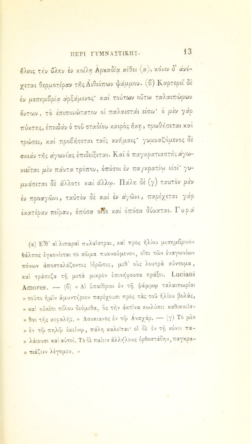 ΠΕΡΙ ΓΥΜΝΑΣΤΙΚΗΣ- ήλιος τήν δλην έν κοίλη Αρκαδία αΐθει (α), κόνιν δ ανέ- χεται θερμοτέραν τϋζΑιθιόπων ψάμμου, (β) Καρτερεί δέ εν μεσημβρία αρζάμενος και τούτων ουτω ταλ.αιπωρων δυτών, τό έπιπονώτατον οί παλαιστάι είσιν' ό μεν ηάρ πύκτης, έπειδάν ο τοΰ σταόιου καιρός ηκη, τρω(5ησεται και τρώσει, καί προβήσεται ταΐς κνήμαις' γυμναζόμενος Οε σκιάν της αγωνίας έπιδείξεται- Καί ό παγκρατιαστης ά·/ω- νιεϊται μεν πάντα τρόπον, οπόσοι έν πα/κρατιω είσί γυ- μνάζεται δέ άλλοτε καί άλλω. Πάλη δέ (γ) ταυτόν μ'εν εν προαγώνι, ταυτόν δε και έν αγώνι, παρέχεται γαρ έκατέραν πείραν, όποσα οΚε και οποσα δυναται. Γύρα (α) Είθ’ αίλιπαραϊ παλαϊστραι, καί πρός ήλιου μεσημβρινόν Θάλπος έγκονίεται τό σώμα πυκνούμενον, όίτε των έναγωνίων πόνων άποσταλάζοντες ίορώτες, μεθ ο'υς λουτρά σύντομα, καί τράπεζα τη μετά μικρόν επινήιρουσα πραςει. Ι^ΙΙΟΙΑΠΙ ΑΓΠΟΓ65. ·— {&) « Δι υπαίθριοι εν τη ψαμμψ ταλαιπωριαι .. τοΰτο ήμΤν άμυντ/ριον παρέχουσι πρός τάς τοΰ ήλιου βολάς, » χαί ούκέτι πίλου οεόμεθα, ός την άκτΤνα κωλύσει καθικνεΐσ- ». θαι τής κεφαλής. ·> Λουκιανός έν τψ Αναχάρ. —■ (γ) Τό μέν >> έν τψ πηλψ έκείνψ, πάλη καλείται οΐ οε εν τή κάνει πα- » λάιουσι καί αυτοί. Τόοεπαίειν άλλήλους άρθοσταΟην? παγκρα- » τιάζειν λέγομεν. »