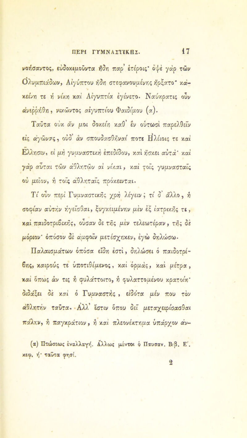 νοήσαντος, εύδοκιμοΰντα ήδη παρ’ έτέροις· οψέ γάρ τών Ολυμπιάδων, Αίγυπτου ήδη στεφανουμένης ήρζατο* κά- κεινη τε ή νίκη και Αιγύπτια εγένετο. Ναύκρατις ουν άνερρήθη , νιχώντος αίγυπτίου Φαιδίμου (α). Ταΰτα οΰκ άν μοι δοκειη καΘ εν ούτωσί παρελθεΐν εις αγώνας, ούδ άν σπουδασθήναι' ποτέ Ηλέιοις τε καί Ελλησίν, εί μη γυμναστική έπεδιδου, καί ήσκει αΰτά' καί γάρ αύται τών αθλητών αί νίκαι, καί τοϊς γυμνασταϊς ού μεΐον, η τοϊς άθληταΐς πρόκεινται. Τι' ουν περί Γυμναστικής χρή λέγειν; τί δ ά'λλο , ή σοοίαν αυτήν ήγεϊσθαι, Συγκειμένην μέν έξ ιατρικής τε, καί παισοτριοικής, ούσαν 5ε τής μέν τελεωτέραν, τής δέ μόριο ν' όπόσον δέ άμφοΐν μετέσχηκεν, έγώ δηλώσω· Παλαισμάτων όπόσα εϊδη έστί, δηλώσει ό παιόοτρί- βης, καιρούς τε υποτιθέμενος, καί όρμάς, καί μέτρα, καί όπως άν τις ή φυλα'ττοιτο, ή ^υλαττομένου κρατοίη' διδά ςει δέ καί ό Γυμναστής , ειδο'τα μέν που τόν αθλητήν ταΰτα. Αλλ’ εστιν όπου δει μεταχειρίσασθαι πα'λην, ή παγκράτιον, ή καί πλεονέκτημα ύπαρχον άν- (α) Πτώσεως έναλλαγ/. Αλλως μέντοι ό Π συ σαν. Βι3. Ε'. «©. ή- ταΰτα (ρτ,σί.