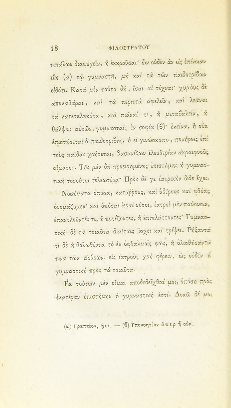 τΐ7ΐαλών διαου7εΐν> λ έκκροϋσαι' ων ουδέν άν εις επίνοιαν εϊ« (α) τώ -/υμνααχϊ), μκ καί τά των παιδοτριοων είίο'τι. Κατά ρέν τούτο δά , ίοαι «ί τέχναι* γυυ^ζ δε άποκαθα'ραι, καί τα περιττά άοελεΐν, καί λεάναι τά κατεσκλκκότα , καί πιάναι τι, π ρεταοαλειν, κ θάλψαι αυτών, γυρνασταϊ; έν σοφία (ο)' εκείνα, κ ουχ έπιστάσεται ό παιδοτρίοκς, κ εί γινώσχ.οιτο , πονά,ρω; επι τους παΐδα; χράσεται, βασανίζων ελευθερίαν ακραιφνούς αΐαατο;· Τά; ρέν δά προειρκρενκς έπιστάρκς ά γυρνασ- τικά τοσούτω τελεωτέρα* Προς δε 7ε ίατρικάν ώδε έχει. Νοσάρατα όπόσα, κατάρρόυς, καί υδέρου; καί ο9όας δνοράζορεν- καί όπόσαι ίεραί νόσοι, ιατροί μενπαυουσαι, έπαντλοΰντές τι, ά ποτίζοντες, ά επιπλ^αττοντες Γυρνασ- τικά δέ τά τοιαϋτα διαίταις ϊσχει καί τρίψει. Ράςαντά τ: δέ ά θολωθέντα τό εν οο9αλροϊς φώς, κ όλισθάσαντά τινα των άρθρων, εί; ιατρού; χρκ οέρειν, ώ; ουδέ» κ 7υαναστικκ προ; τά τοιαΰτα. Εκ τούτων μεν οιραι άποδεδεϊχθαί ροι, όττόσκ προς έκατέραν έπιστάρκν κ -/υρνάστικκ έστί. Δοκώ δέ ροι (α) Γραπτέον, ^ει — (6) Γπονοητίον άπερ ά ούχ.