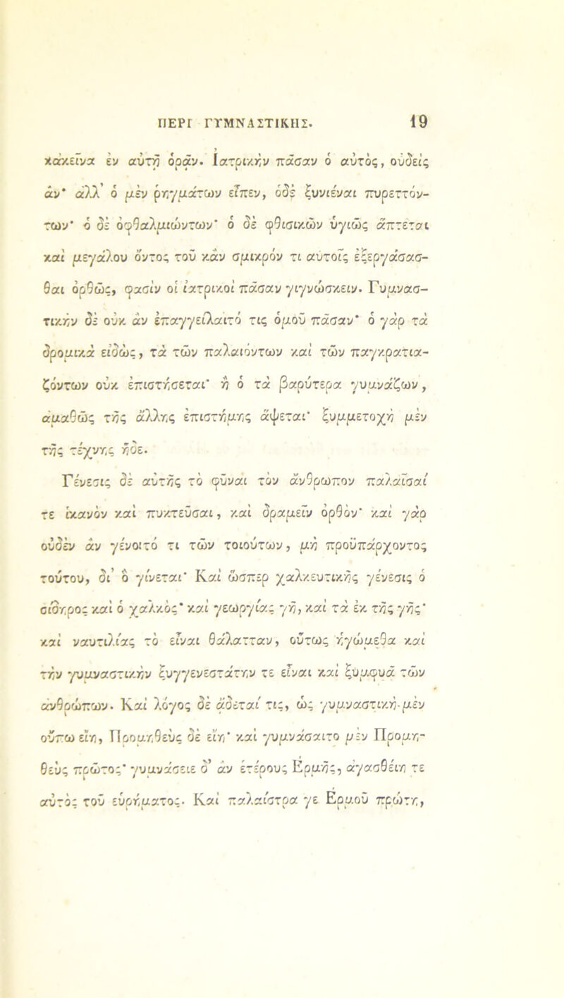 χάκείνα εν αύτή όοάν. Ιατρικήν πάσαν ό αυτός, ουύείς άν' αλλ’ ό μεν ρηγράτων είπεν, οδέ ξυνιε'ναι πυρεττόν- των ό σέ όφθαλριώντων* ό αέ αλισικών ύγιώς άπτεται καί ρεγάλου ό'ντο; τοϋ καν σρικρόν τι αΰτοίς έίεργάσασ- 9αι όρθώς, φασίν οί ιατρικοί πάσαν γιγνώσκειν. Γυρνασ- τικκν σέ ούκ άν επαγγείλαιτό τις όρου πάσαν ό γάρ τά σρορικά είοώς, τά των παλαιόντων καί των παγκρατια- ζόντων ούκ έπιστήσεταΓ ή ό τά βαρύτερα γυρνάζων, αραθώς τής άλλης έπιστήρης άψεταΓ ξυρρετοχή ρέν τής τέχνης ήοε. Γε'νεσις σέ αυτής τό φϋναι τον άν9ρωπον παλαίσαί τε ικανόν καί πυκτεϋσαι, καί δραμεϊν ορθόν' καί γάρ ούσέν άν γένοιτό τι των τοιούτων, ρή προϋπάρχοντος τούτου, δι’ δ γίνεται Καί ώσπερ χαλκευτικής γε'νεσις ό σίδηρος καί ό χαλκός* καί γεωργία; γή, καί τά έκ τής γής καί ναυτιλίας τό είναι θάλατταν, ούτως ήγώρεΟα καί τήν γυρναστικήν ξυγγενεστάτην τε είναι καί ξυρουά των ανθρώπων. Καί λόγος σέ άσεταί τις, ως γυρναστική-ρέν οΰπωειη, Προρ/,θεύς όέ εί'η’ καί γυρνάσαιτο ρεν Προρη- θεΰς πρώτος γυρνάσειε σ’ άν έτε'ρους Ερρής, άγασθέιη τε αυτός τού εύρήρατος. Καί παλαίστρα γε Ερροΰ πρώτη,