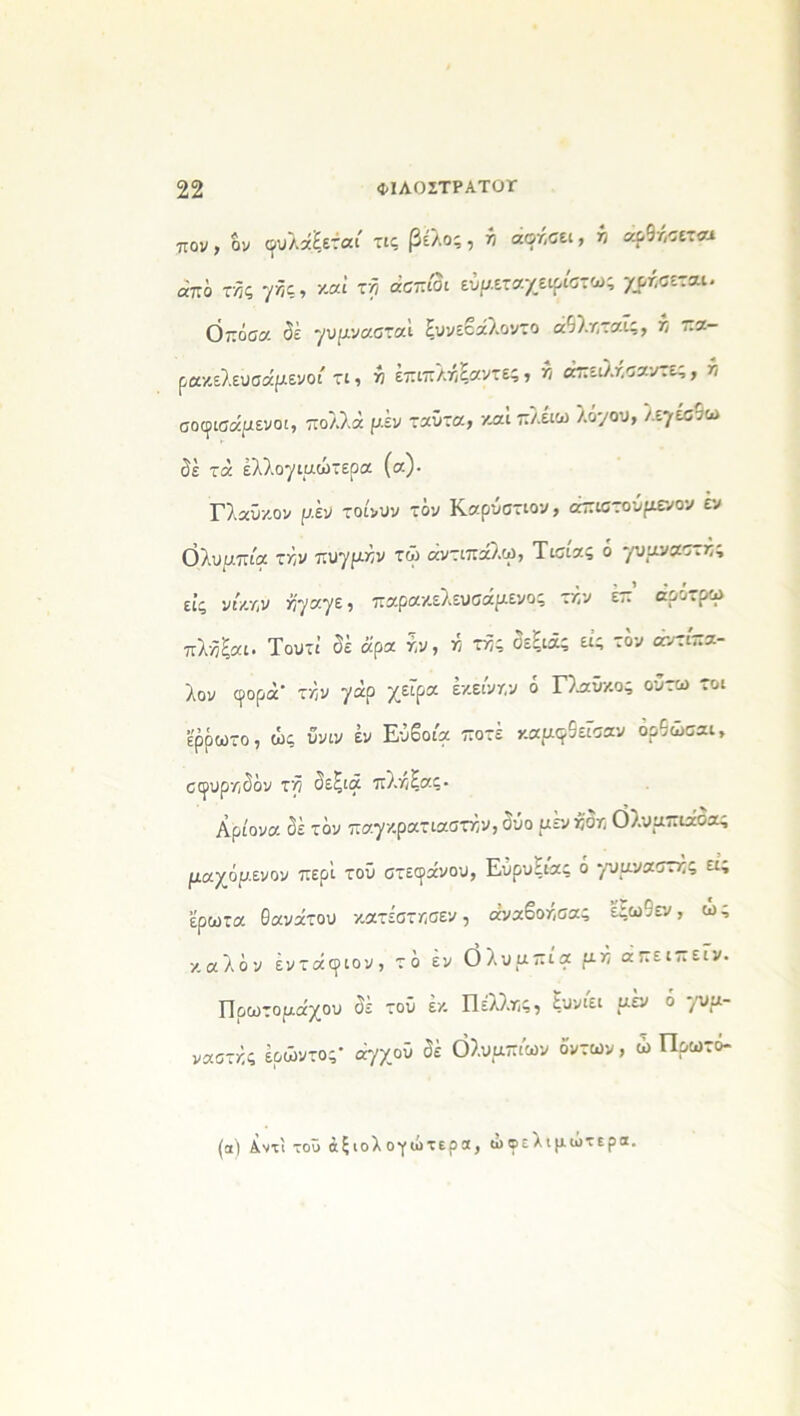 πον, όν φυλάξεται τις βέλος, λ/ αφήσει, >3 άρθκσεται απο τκς γκς, καί τη ααπίοι ευμεταχείριστα»; χρυσεται. Ο πάσα δέ γυμνασταΐ ξυνεβάλοντο άθλκταΐς, κ πα- ρακελευσάμενοά τι, κ επιπλκξαντες, λ άπειλκσαντε,, λ σοφισάμενοι, πολλά ρ.έν ταΰτα, και πλέιω λό'/ου, λεγέσθω δε τά έλλ.ογιμωτερα (α)· Γλαύκον μέν τοίνυν τόν Καρυστιον, άπιστούμενον εν Ολυμπία την πυγμήν τώ άντιπάλω, Τίσιας ό γυμναστκς εις νί/.Υ,ν Ϋιγρ.γζ, παρακελευσάμενος τκν επ αρ^.ρω πλκξαι. Τουτΐ δέ ά'ρα κν, κ τκς δεξιάς εις τον αντίπα- λον φορά' τκν -/άρ χεφ« έκκνκν ° Γλύκας ουτω τοι ερρωτο, ώς υνιν έν Εύβοια ποτέ καμφθεέσαν δρθώσαι, σφυρκδόν τκ δεξιά πλκξας- Αρίονα δέ τον παγκρατιαστκν,δΰο μενκ’δκ Ολυμπιάδας μαχόμενον περί τοΰ στεφάνου, Ευρυξιας ό -/υμναστκς ει; έρωτα θανάτου κατέστκσεν, άναβοκσας εξωθεν, ως καλόν έντάφιον, τό έν Ολυμπία μκ άπειπεΓν. Πρωτομάχου δέ τού έκ Πελλκς, ξυνιει μεν ό '/υα~ ναστκς έρώντος' άγχοϋ δέ Ολυμπίων όντων, ώ Πρωτο- (α) Αντί τοΰ αξιολογώ τέρα, ωφελιμώτερα.