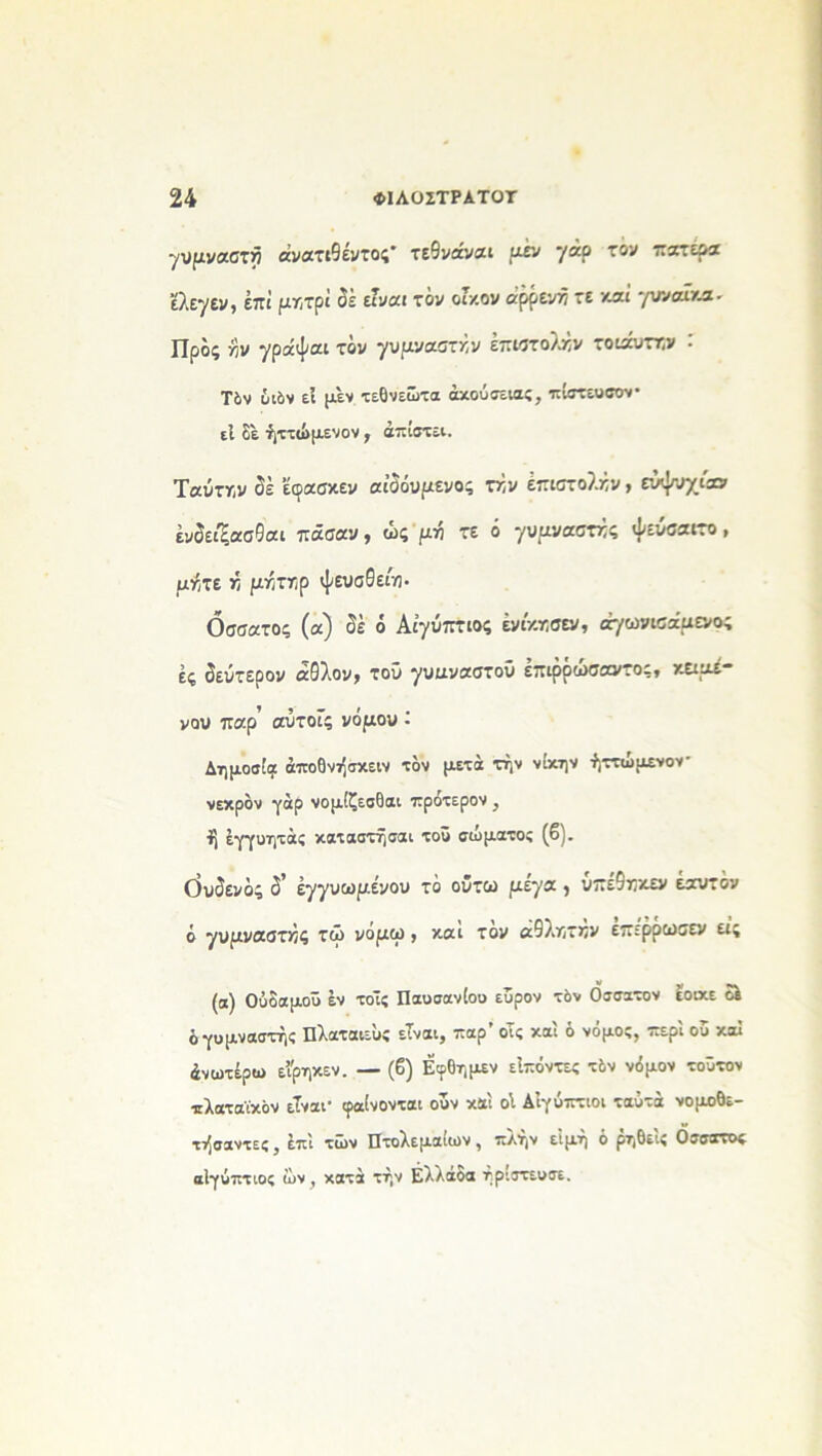 γυμναστή άνατιθέντος* τεθνάναι μέν γάρ τον πατέρα έλεγεν, έπΐ μητρΐ οε είναι τον οΓκον άρρενή τε καί γυναίκα- Προς γιν γράψαι τον γυμναστήν επιστολήν τοιαυττ,ν : Τδν υιόν εί μεν τεθνεώτα άκούσειας, πίστευσον· εΐ δε ήττώμενον , απιστεί. Ταύτην δέ έοασκεν αιϋουμενος τήν έπιστολήν > ευψυχίαν ένδείξασθαι πάσαν, ώς μή τε ό γυμναστές ψεύσαιτο , μήτε Τι μήττ;ρ ψευσθείη. Οσσατος (α) δέ ό Αιγύπτιος ένίκκσεν, άγωνισάμενο; ές δεύτερον αθλον, τού γυαναστοΰ έπιρόώσαντος, κειμέ- νου παρ αύτοίς νόμου - Δημοσία άποθνήσκειν τον μετά τήν νίκην ήττώμενον· νεκρόν γάρ νομίζεσθαι πρότερον , ί| εγγυητάς καταστήσαι τοΰ σώματος (β). όυδενδς δ' έγγυωμένου τό οΰτω μέγα , υπέ9τ:κεν εαυτόν ό γυμναστής τώ νομω , και τον αθλκτκν επερριυσεν εις (α) Ούδαμοΰ έν τοΐς Παυσανίου εΰρον τόν Οσσατον εοικε δε ό γυμναστής Πλαταιεϋς είναι, παρ’ οΤς καί ό νόμος, περί ου καί άνωτέρω εϊρηκεν. — (β) Εφδημεν είπόντες τόν νόμον τοότον τ^γ^^Υχόν είναι* (ραίνονται ουν και οί Αιγύπτιοι ταό^α νομοθε— τήσαντες, επί των Πτολεμαίων, πλήν είμή ό ρηδείς Οσσατος αίγύπτιος ών, κατά τήν Ελλάδα ήρΐστευσε.