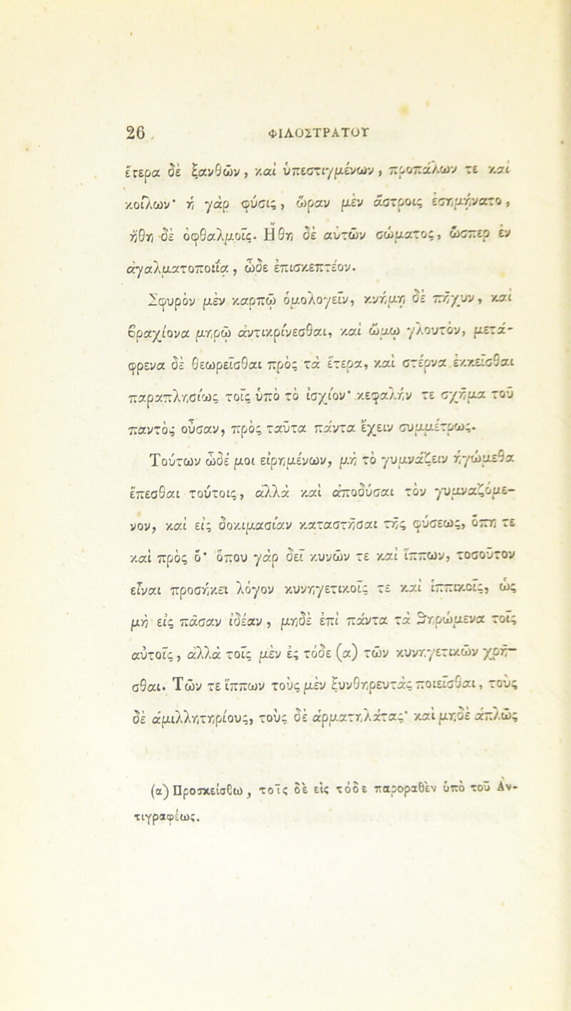 έτερα δέ ξανθών , '/.αί ϋπεστιγμενών , κροκάλων τε καί κοίλων' κ γάρ ©ύσι; > ώραν μέν αστροι; εικρικνατο, κθκ σέ οφθαλμούς· ΐί5κ δέ αυτών σώματος, ώσπερ έν άγαλματοποιία , ώδε έπισκεπτε’ον. Σφυράν μέν καρπώ όμολογεύν, κνκμκ σε πκχυν, και βραχίονα μκρώ άντικρίνεσθαι, καί ώμω γλουτόν, μετά- φρενα δέ θεωρεύσθαι προ; τά έτερα, καί στέρνα έκκεύσθαι παραπλκσίως τού; υπό τό ίσχιον* ,κεφαλκν τε σχκμα τού παντό; ουσαν, πρός ταϋτα πάντα εχειν συμμέτρω;. Τούτων ώδε μοι είρκμένων, μκ τό γυμνάζειν κγώμεθα έ’πεσθαι τούτοι;, αλλά καί άποδύσαι τόν γυμναζομε- νον, καί εί; δοκιμασίαν καταστκσα: τκ; σ-ύσεω;, οπκ τε καί πρό; ό' δπου γάρ δεύ κυνών τε και ίππων, τοσοΰτον εΓναι προσκκει λόγον κυνκγετικοΐ; τε καί ιππικού;, ω; μκ εί; πάσαν ιδέαν , μκδέ επί πάντα τά ^κρώμενα τοϊ; αυτούς, αλλά τού; μέν έ; τόδε (α) τών κυνκγετικών χρκ- σθαι. Τών τε ίππων τούς μέν ξυνθκρευτά; ποιεύσθαι, τούς δέ άμιλλκτκρίου;, του; δέ άρματκλάτας’ καίμτ.οε άπλώ; (α) Προικεΐσδω , τοΤ; δε είς τόδε παροραΟέν υπό τοΰ Αν- τιγραφέως.