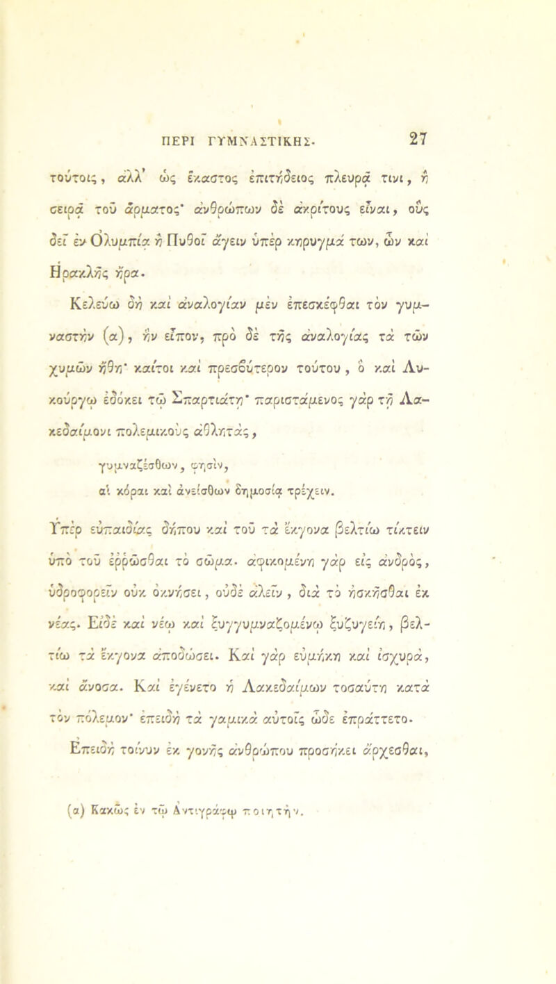 I ΠΕΡΙ ΓΥΜΝΑΣΤΙΚΗΣ· 27 τούτοι;, άλλ’ ώς έκαστος επιτήδειος πλευρά τινι, ή σειρά τού άρματος* ανθρώπων δέ άκριτους εΓναι, ους δεί έν Ολυμπία ή Πυθοί άγειν υπέρ κήρυγμά των, ών καί Ηρακλής ήρα. Κελεύω δή καί αναλογίαν μέν έπεσκέφθαι τόν γυμ- ναστήν (α), ήν είπον, προ δέ τής αναλογίας τά τών χυμών ήθη* καίτοι καί πρεσβύτερον τούτου , δ καί Λυ- κούργο) εδόκει τώ Σπαρτιάτη* παριστάμενος γάρ τη Λα- κεδαίμονι πολεμικούς άθλκτάς, γυμναζέσθων, οησίν, α\ κόραι καί άνείσθων δημοσία: τρέχειν. Τπέο εύπαιδίας δήπου καί τοΰ τά έκγονα βελτίω τίκτειν ύπδ τοΰ έρρώσθαι τό σώμα, άφικομε'νη γάρ εις άνδρός, ύδροφορεΐν ούκ όκνήσει, ουδέ άλεΐν , διά το ήσκήσθαι έκ νε'ας. Είδέ καί νέω καί ξυγγυμναζαμένω ξυζυγείη , βελ- τίω τά εκγονα αποδώσει. Καί γάρ εύμήκκ καί ισχυρά, καί άνοσα. Καί έγένετο η Λακεδαίμων τοσαύτκ κατά τόν πόλεμον* επειδή τά γαμικά αύτοϊς ώδε έπράττετο. Επειδή τοίνυν εκ γονής άνθοώπου προσήκει άρχεσθαι, (α) Κακώς έν τώ Αντ'.γράγψ ποιητήν.