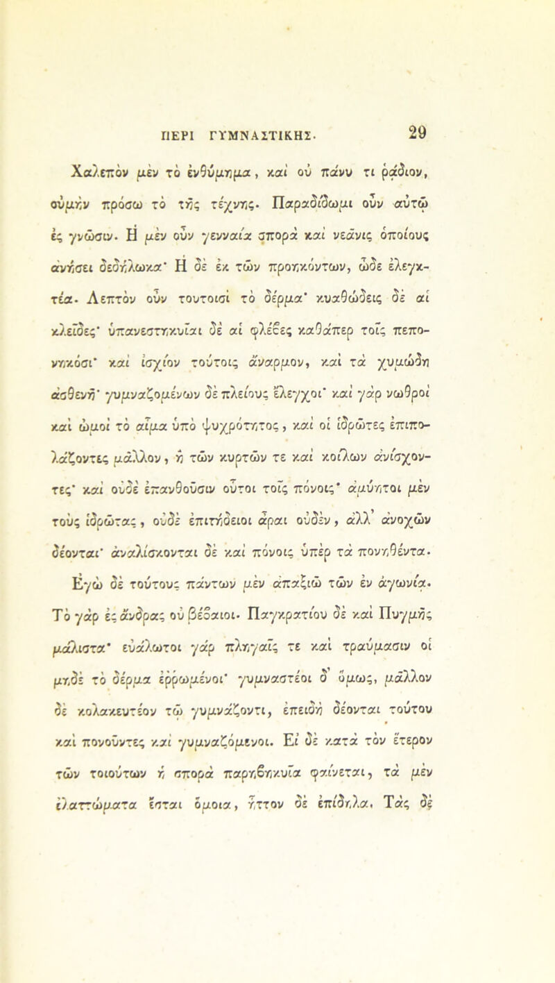 ΠΕΡΙ ΓΥΜΝΑΣΤΙΚΗΣ. Χαλεπόν μέν το ενθύμημα, καί οΰ πάνυ τι ράδιον, αύμήν πρόσω τό τήζ τέχνηζ· Παραδίδωμι ούν αύτώ ές γνώσιν. Η μεν ούν γενναία σπορά καί νεάνις οποίους άνήαει όεόόλωκα Η δέ έκ τών προηκόντων, ώδε έλεγκ- τέα. Λεπτόν ούν τουτοισί τό δέρμα κυαΟώδεις δε αί κλείδες ΰπανεστηκυίαι δε αί φλέβες καΟάπερ τοίς πεπο- νκκόσι καί ισχίον τούτοι- αναρμον, και τά χυμώδη ασθενή γυμναζόμενων δέπλείους έλεγχοι* καί γάρ νωθροί καί ώμοι τό αίμα υπό ψυχρότατος , καί οί ιδρώτες έπιπο- λάζοντες μάλλον, >3 τών κυρτών τε καί κοίλων άνίσχον- τες' καί ουδέ έπανθοΰσιν ούτοι τοίς πόνοις* αμύητοι μεν τούς ιδρώτας , ουδέ επιτήδειοι άραι ούδέν, άλλ ανοχών δέονται αναλίσκονται δέ καί πόνοις υπέρ τά πονηθίντα. Εγώ δέ τούτους πάντων μεν άπαζιώ τών έν αγωνία· Τόγάρ έςάνδρας ού βέβαιοι. Παγκρατίου δέ καί Πυγμές μάλιστα ευάλωτοι γάρ πλπγαίς τε καί τραύμασιν οί μτ,δέ τό δέρμα έρρωμένοι γυμναστέοι δ όμως, μάλλον δέ κολακευτέον τώ γυμνάζοντι, επειδή δέονται τούτου καί πονοΰντες καί γυμναζόμενοι. Εί δε κατά τόν έτερον τών τοιούτων ή σπορά παρ/ίβγ)κυία φαίνεται, τά μεν ελαττώματα εσται όμοια, τ,ττον δέ επίδτ,λα. Τάς δε