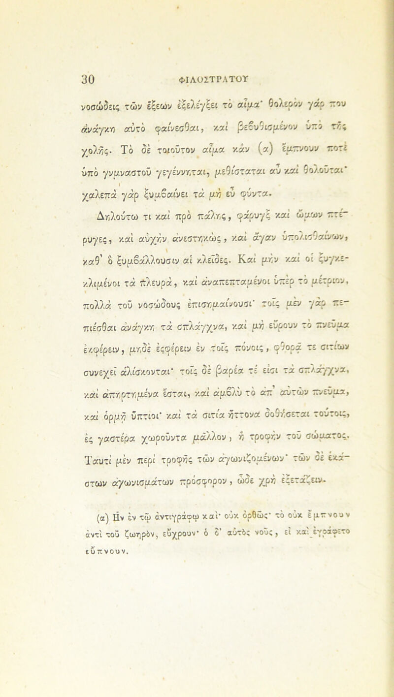 νοσώδεις των έξεων εξελέγξει το αΓαα’ θολερόν γάο -ου ανάγκη αυτό φαίνεσθαι, καί βετυθισμενον υπό τκς χολνϊς· Τό δέ τοιοΰτον αίμα καν (α) εμπνουν ποτέ υπό γνμναστοΰ ηιηένντ,ται, μεθίσταται αύ καί θολοϋται* ι χαλεπά 7αρ ξυμβαίνει τά αν εύ φύντα. Δκ,λούτω τι καί προ πάλης, φάουγς κ.αί ώμων πτέ- ρυγες , καί αύχην άνεσηοκώς , και άγαν υπολισθ αίνων, καθ' δ ξυμοάλλουσιν αί κλείδες. Καί μην καί οί ςυγκε- κλιμένοι τά πλευρά, καί αναπεπταμένοι υπέρ τό μετριον, πολλά τοϋ νοσώδους έπισημαίάουσι' τοΐς μεν γάρ ί_ πιε'σθαι ανάγκη τά σπλάγχνα, καί μη εΰρουν τό πνεύμα έκφέρειν, μηδέ έςφέρειν εν τοΓς πόνοις , φθορά τε αιτίων συνεχεΐ άλίσκονται* τοΓς δε βαρέα τε είσι τά σπλάγχνα, καί άπηρτημενα εσται, και άμολυ τό απ αυτών πνεύμα, καί όρμη ύπτιοι καί τά σιτια ήττονα σοθησεται τουτοις, ές γαστέρα χωοούντα ριάλλον , η τροφήν του σώματος. Ταυτί ραέν περί τροφοί τών αγωνιζομενων ’ των σε έκά— στων αγωνισμάτων πρόσφορου , ώσε χρή εςετάζειν- (α) Ην έν τψ άντιγράοψ καί- οΰκ όρθώ;- τό ούκ έμπνουν αντί τοΰ ζωηρόν, ευχρουν* ο ο αυτός νους, ει κ,αι ενραο^το ευπνουν.
