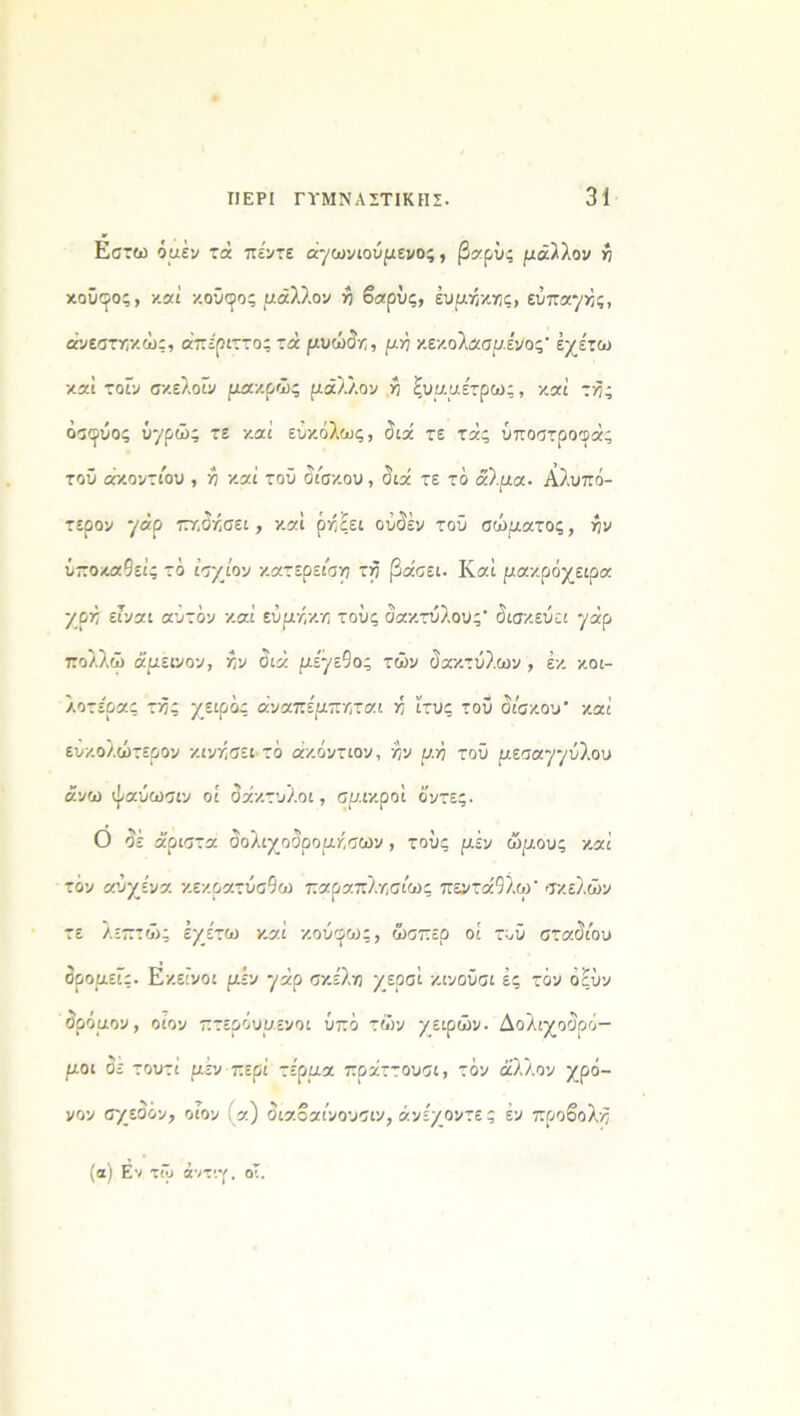 Εστω όμεν τά πέντε άγωνιούμενος, βαρύς μάλλον η κούκος, καί κούκος μάλλον η βαρύς, έυμηκης, εύπαγής, άνεστηκώς, απέριττο; τά μυώδη, μ ή κεκολασμένος' έχέτω καί τοϊν σκελοϊν μακρώς μάλλον η ξυμμέτρως, καί τής όσφύος ύχρώς τε καί ευκόλως, διά τε τάς ύποστροφάς τοϋ ακοντίου , η καί τοϋ δίσκου , διά τε τό άλμα. Αλυπό- τερον 7Ρ τττ,δκσει, καί ρηςει ούδέν τοϋ σώματος, ην υποκαίεις τό ίσχίον κατερείση τη βάσει. Καί μακρόχειρα χρή είναι αυτόν καί εύμηκη τους δακτύλους* δισκεύει '/άρ πολλώ άμεινον, ην διά μίγε9ο; τών δακτύλων , εκ κοι- λοτέρας τή; χειρός άναπέμπηται η ίτυς τοϋ δίσκου* καί ευκολώτερον κινήσει τό άκόντιον, ην μ.Ϋι τοϋ μεσαγγύλου άνω ψαύωσιν οί δάκτυλοι, σμικροί ό'ντες. Ο δέ άριστα δολιχοδρομήσουν, τούς μέν ώμους καί τόν αυχένα κεκρατύσ9α» παραπλήσιο»; πεντά9λω* σκελών τε λεπτά»; Ιχέτω καί κούφως, ώσπερ οί τυϋ σταδίου δρομείς. Εκείνοι μέν '/άρ σκέλη χεοσί κινοΰσι ές τόν όξύν δρόμον, οίον πτερόυμενοι υπό τών χειρών. Δολιχοδρό- μοι δε τουτί μέν περί τέρμα πράττουσι, τόν άλλον χρό- νον σχεδόν, οίον (α) διαοαίνουσιν, άνέχοντε ς έν προβολή (α) Εν τώ άντιγ. οΤ.