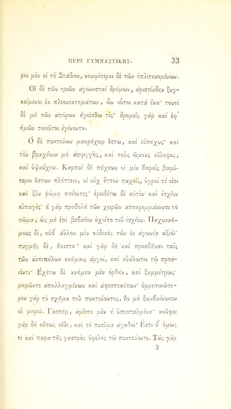 ροι μέν οί τό .Στάδιον, κουφότεροι δέ τών όπλιτευομε'νων. Οί δε τών τριών άγωνισταί δρόμων, «ριστίνδϊϊν Συγ- κείμενοι εκ πλεονεκτημάτων , ών ούτοι κατά ενα' τουτί δε μγι τών απόρων κγείσθω τις* δρομείς γάρ καί έφ’ κμών τοιοϋτοι εγενοντο. Ο δέ πυκτεύων μακρο'χειρ έστω, καί εΰπκχυς* καί τόν βραχίονα μ>7 άσφιγγής * καί τους ώμους εΰλοφος, καί ύψαύχ/,ν. Καρποί δε' πκχεων οί μέν βαρείς βαρύ- τεροι εστων πλκττειν, οί οϋχ ηττον παχεΓς, ύ·χροί τε είσι καί ξΰν ρώμΥί παιοντες’ έρειδε'τω δέ αυτόν καί ίσχιον εύπαγές' >; γάρ προβολή τών χειρών άποκρεμμάννυσι τό σώμα, ώς μτη επί βέβαιου όχοΓτο τοϋ ισχίου. Παχυκνκ- μους δέ, οΰδ άλλου μέν ούδενός τών εν αγωνία, άίιώ' πυγμής δέ, ήκιστα * καί γάρ δ>ΐ καί προσβκναι ταϊς τών αντιπάλων κνκμαις αργοί, καί ευάλωτοι τώ προσ- ιόντΓ Εχε’τω δέ κνκμκν μέν όρ9κν, καί 'ίυμμετρως' μκρώντε άπτϊλλαγμε'νων καί άφεστηκότων' όρμητικώτε- ρον γάρ τό σχκμα τοΰ πυκτεύοντος, κν μή ξυμβαίνωσιν οί μν,ροί. Γαστκρ, άριστη μέν κ ύπεσταλμε'νη* κοΰφοι γάρ δ:ό ούτως οΐδε, καί τό πνεύμα αγαθοί Εστι δ όμως τι καί παρα τ-δς '/οκστμος όφελος τώ πυκτεύοντι. Τάς γάρ