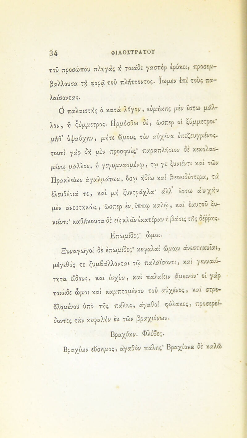 τού προσώπου πληγάς ή τοιάσε γαστκρ έρύν.ει, πρσσεμ- βάλλουσα τγ φορά τ°ΰ πλήττοντος. ϊωμεν έπι τούς πα- λαίσοντας. Ο παλαιστές ό κατά λόγον , ευμηκης μεν έστω μάλ- λον, Λ ξύμμετρος. Ηρμόσθω σε, ώσπερ οι ςυμμετροι μ·/(9’ ύψαύχην, μήτε ώμους τον αυχένα έπεζευγμένος. τουτί γάρ ^ μέν προσφυές1 παραπλήσιου δέ κεκολασ- μενω μάλλον, η γεγυμνασμένω, τω */ε ^υνιεντι και των Ηρακλείων αγαλμάτων, δσω ήδίω καί δεοειδέστερα, τα ελευθέριά τε, καί μη ξυντράχλα' άλλ έστω αυχκν μέν άνεστηκώς, ώσπερ έν.ϊππω καλώ, καί εαυτού ξυ- νιε'ντΓ καθήκουσα δέ ειςκλείν έκατέραν / βάσις τής οερότ,ς- Επωμίδες’ ώμοι· Ξυναγωγοί δέ έπωμέδες' κεοαλαί ώμων άνεστηκυΐαι, μέγεθος τε ξυμβάλλονται τώ παλαίσοντι, καί γενναιό- τατα είδους, καί ίσχύν, και παλαιειν άμεινον οί γάρ τοιόιδε ώμοι καί καμπτομένου τοΰ αΰχενος, και στρε- βλομένου ύπδ τής πάλης, αγαθοί φύλακες, προοερεί- δοντες την κεφαλήν έκ τών βραχιόνων- Βραχέων. Φλέβες. Βραχέων εύσημο;, αγαθόν πάλης- Βραχίονα δέ καλώ