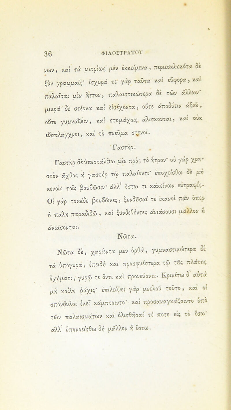 νων, καί τά ρετρίως ρέν έκκειρενα, περιεσχληκ,ότα « * ξΰν γραρραΓς* ισχυρά τε γάρ ταΰτα καί εύφορα, και παλαϊσαι ρέν ηττον, παλαιστικώτερα σε των άλλων μικρά δέ στέρνα καί εϊσέχοντα, ούτε άποδύειν αξιω, ούτε γυρνάζειν, καί στοράχοις άλισκονται, και ου* εΰσπλαγχνοι, καί το πνεϋρα σ-ενοί· Γαστλρ. Γαστάρ δέΰπεστάλ&ω ρέν προς το ήτρον ου γάρ χρν- οτον άχθος ή γαστάρ τΦ παλαίοντΓ έποχείσθω σε ρπ κενοΓς τοΐς βουβώσιν1 άλλ’ έστω τι κάκείνων εΰτραφες. Οί γάρ τοιοιδε βουβώνες, ξυνδήσαι' τε ικανοί παν όπερ κ πάλη παραδιδώ , καί ξυνδεθέντες άνιάσουσι ράλλον ν ανιάσονται. Νώτα- Νώτα δέ, χαρι'εντα ρέν ορθά, γυρναστικώτερα δε τά ΰπόγυρα, έπειδη καί προσφυέστερα τώ της πλάτης όχήρατι, γυρώ τε δντι καί προνεΰοντι· Κρινέτω σ αυτα μη κοίλη ράχις’ έπιλει'ψει γάρ ρυελοΰ τούτο, και οι σπόνδυλοι εκεί κάρπτοιντο' καί προσαναγκάζοιντο υπό τών παλαισράτων καί όλισθήσαί τέ ποτέ είς τό έσω αλλ ΰπονοείσθω δη ράλλον η έστω.