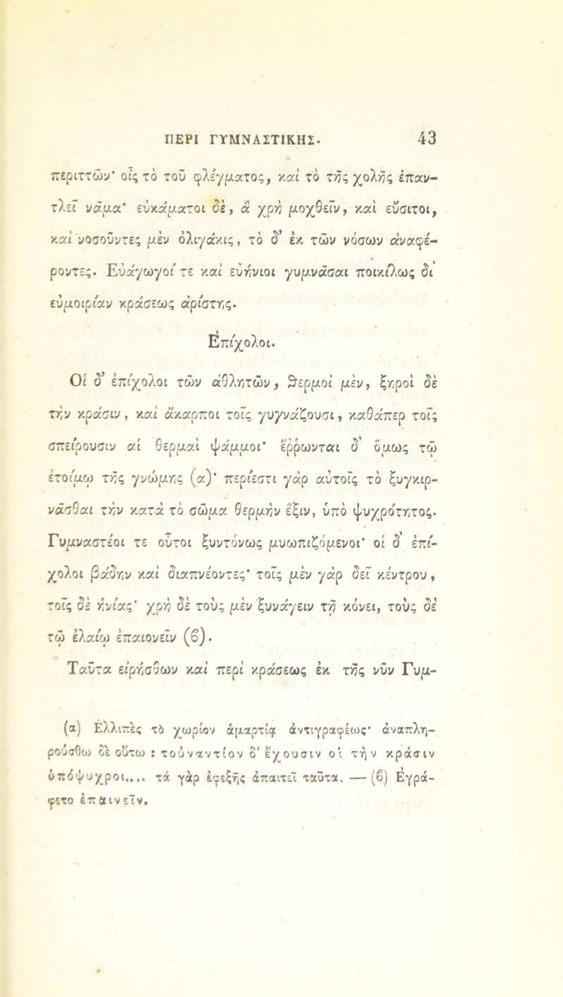 περιττών οίςτο τού φλέγματος, καί το τής χολής επαν- τλεϊ νάμα ενκάματοι δε, ά χρη μογβεΐν, και εΰοιτοι, καί νοσοΰντες μεν όλιγάκις, το δ’ εκ τών νόσων οίναφέ- ροντες. Εύα^ωγοι' τε καί εύήνιοι γυμνάααι ποικιλως δι εύμοιριαν κράσεως αριστης· Επίχολοι. Οι δ έπι'χολοι τών αθλητών, θερμοί μεν, ξηροί δέ την κρα'σιν, καί άκαρποι τοϊς γνγνάζουαι, καθάπερ τοΓς σπειρουσιν αί θερααΐ ψάμμοι έρρωνται δ’ δαως τώ έτοίμω τής γνώμης (α)' περίεστι γάρ αύτοΐς το ξυγκιρ- νάτθαι την κατά το αώμα θέρμην έ'ξιν, ύπδ ψυχρότατος. Γυαναστε'οι τε ούτοι ξυντόνως ριυωπιζόμενοΓ οί δ επί- χολοι βάδην καί διαπνέοντες* τοΐς ριέν ^άρ δεΓ κέντρου, τοΓς δέ ήνίας’ χρη δέ τού; μεν ζυνάγειν τη κόνει, τους δέ τώ έλαίω έπαιονεΐν (β). Ταϋτα ειρήσδων καί περί κράαεως έκ της νΰν Γυ/χ- (α) Ελλι πες τό χωρίον άμαρτίςι άντιγραφέως· άναπλη- ρούαΟω οε ουτω : τούναντίον δ’ εχουσιν οι τήν κράσιν όπόψυχροι,,.. χά γάρ έφεξής άπαιτεΊ ταΰτα. —(β) Εγρά- «ρετο ίπ αιν εΤν.