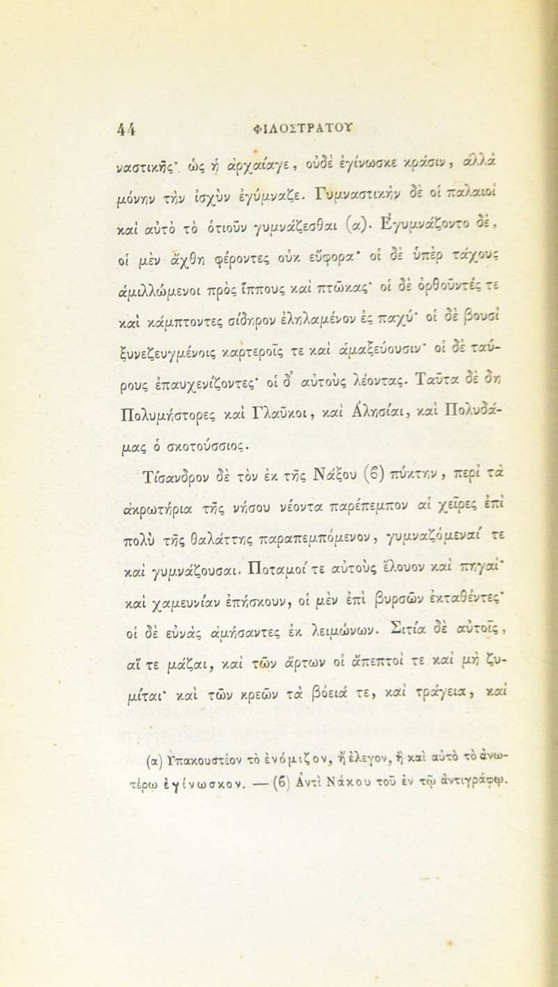 ναστικής’ ώς ή άρχαιαγε, ουαε εγινωσκε κρασιν > οίλλά μόνην τήν ΐσχύν έγύμναζε. Γυμναστικήν δε οί παλαιοί καί αυτό τό ότιοΰν γυμνάζεσθαι (α)· Ε^υμνάζοντο 3ε, οί μέν άχθη φε'ροντες ούκ εύφορα* οί 3ε ύπερ τάχους άμιλλώμενοι πρός ίππους καί πτώκας* οί 3έ όρθοϋντές τε καί κάμπτοντες σίδηρον έληλαμένον ες παχύ οί σε .^ουσί ξυνεζευγμένοις καρτεροΐς τε και αμαςευουσιν οι σο ,αυ- ρους έπαυχενίζοντες' οί 3 αυτούς λέοντας. Ταϋτα ο; ση Πολυμηστορες καί Γλαυκοί, καί Αλησίαι, καί Πολυ3α- μας ό σκοτούσσιος. Τίσανδρον 3έ τον έκ της Νάςου (ο) πυκτην , περί τά ακρωτήρια τής νήσου νεοντα παρεπεμπον αι χεΐρες επι πολύ τής θαλάττης παραπεμπομενον, γυμναζόμενοι τε καί γυμνάζουσαι. Ποταμοί τε αυτους ’ελουον και πηγαι καί χαμευνίαν έπήσκουν, οι μεν επι βυρσών εκτα9ενιες οί 3έ εύνάς αμήσαντες εκ λειμωνών, —ιτιά οέ αυ.οϊς, αϊ τε μάζαι, καί τών άρτων οι άπεπτοι τε και μη ζυ- μίται’ καί τών κρεών τά βόειά τε, κ.αί τράγεια , καί (α) Γπακουίτέον τό ένόμιζον, ήέλενον,^ καί αυτό τό άνω- τέρω έγ ίνωσχον. —(6 Δντι Ναχου του εν τω αντιγράοψ.