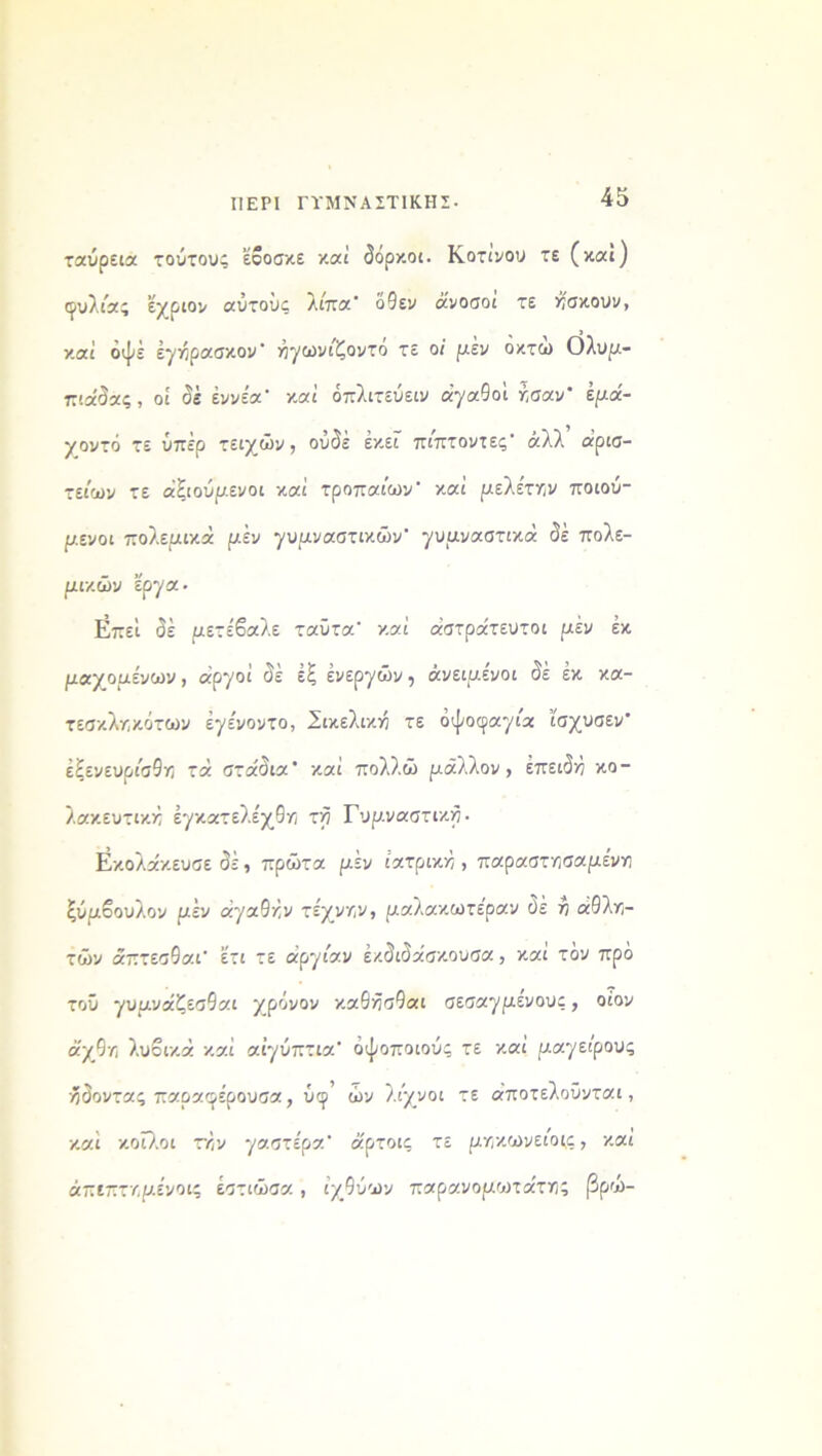 ΠΕΡΙ ΓΥΜΝΑΣΤΙΚΗΣ- ταύρεια τούτους εβοσκε καί δόρκοι. Κοτινου τε (καί) ιρυλέας εχριον αυτους λιπα* όθεν άνοσοι τε Ασκούν, καί οψέ έγήρασκον άγωνιζοντο τε οί μέν οκτώ Ολυμ- πιάδας, οί δέ εννέα* καί όπλιτεύειν αγαθοί ησαν' έμά- γοντό τε υπέρ τειχών, ουδέ εκεί πίπτοντες* άλλ αρισ- τείων τε άξιούμενοι καί τρόπαιών* καί μελέτην ποιού- μενοι πολεμικά μέν γυμναστικών* γυμναστικά δέ πολε- μικών έργα· ΐίπεί δέ μετέβαλε ταϋτα* καί αστράτευτοι μέν έκ μαχομένων, αργοί δέ έξ ενεργών, άνειμένοι δέ έκ κα- τεσκληκότων έγένοντο, Σικελική τε όψοφαγια ΐσχυσεν* έξενευρι'σθη τά στάδια* καί πολλώ μάλλον, έπειδά κο- λακευτικά έγκατελέχθη τά Γυμναστικά· Εκολάκευσε δέ, πρώτα μέν ιατρικά , παραστησαμένη ξύμβουλον μέν άγαθάν τέχνην, μαλακωτε'ραν δέ ά άθλη- τών άπτεσθαι* έτι τε άργιαν έκδιδάσκουσα, και τον πρό τοϋ γυμνάζεσθαι χρόνον καθάοθαι σεσαγμενους, οίον άχθη λυβικά καί αίγύπτια* όψοποιούς τε καί μαγείρους ήδοντας παραφέρουσα, ύφ* ών λιχνοι τε άποτελοΰνται, καί κοίλοι την γαστέρα* άρτοις τε μηκωνειοε,ς, καί άπεπτημένοις έστιώσα , ιχθύων παρανομωτάτης βρω-