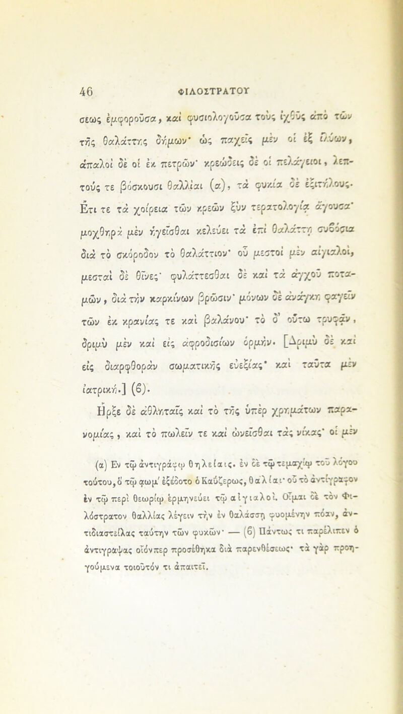 σεως έμφοροϋσα, καί (^υσιολογοΰσα τούς ίχδϋς από τών τής θαλάττκς δήμων* ως παχεις μεν οί έξ ι/.ύων, απαλοί όέ οί εκ πετρών1 κρεώδεις οε οί πελάγειοι, λεπ- τούς τε βόσκουσι θαλλ.ίαι (α), τα <^υκία οε έςιτήλους· Ετι τε τά χοίρεια τών χρεών ξΰν τερατολογία άγουσα μοχθηρκ μέν ήγείσθαι κελεύει τα επί Οαλ-αστρ συοοσια διά τό σκόροδον τό θαλάττιον* ού μεστοί μεν αίγιαλοί, μεσταί δέ θίνες1 φυλάττεσθαι δέ καί τά άγχοΰ ποτα- μών, διάταν καρκίνων βρώσιν' μόνων δέ ανάγκη φαγεΐν τών έκ κρανίας τε και βαλάνου* το ο ουτω τρυγάν , δριμύ μέν καί εις αοροόισίων ορμήν· [Λριμυ οε καί εις διαρφθοράν σωματικές ευεξίας* καί ταΰτα μέν ιατρική.] (β). Ηρξε δέ άθλν,ταίς καί τό τής υπέρ χρημάτων παρα- νομίας , καί τό πωλείν τε καί ώνεΐσθαι τάς νίκας' οι μεν (α) Εν τψάντιγράιεψ Οηλείαις. έν οέ τψτεμαχιψ τοϋ λογοο τούτου,ο τψ αωμ' έςέοοτο ό Καύζερως, Οάλ ίαι· ου το άντιγρα-^ον έν τψ περί θεωρίψ ερμηνεύει τψ αίγιαλοί. Οιμαι οε τον Φι- λόστρατον θαλλίας λέγειν τήν έν θαλάσση φυομένην πόαν, άν- τιδιαστείλα; ταύτην τών ιρυκών — (6) Πάντως τι παρελιπεν ό άντιγραψας οΐόνπερ προσέθηκα διά παρενθέσεως· τα γαρ προη- γούμενα τοιοΰτόν τι απαιτεί.