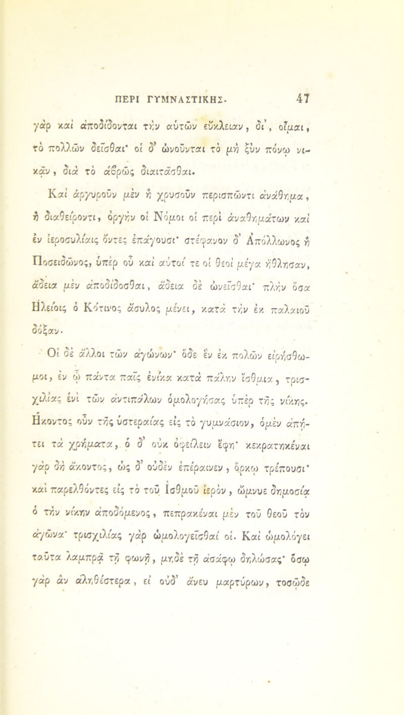 γάρ καί αποδίδονται την αυτών εύκλειαν, δι’ , οΓμαι, το πολλών δεΐσθαΓ οί δ’ ώνοϋνται το μη ξύν πάνω νι- κάν , διά τό άορώς διαιτάσθαι. Καί άρχυροΰν μέν η χρυσοΰν περισπώντι ανάθημα , ^ διαθειροντι, όρ*/νν οί Νόμοι οί περί αναμμάτων καί έν ίεροσυλιάις ό'ντες έπα'70υσι’ στέφανον δ’ Απόλλωνος η Ποσειδώνος, υπέρ οΰ καί αύτοι' τε οί Θεοί μεν/α ηθλησαν, άδεια μεν άποδίδοσΘαι, άδεια δέ ώνείσθαι’ πλήν όσα Η λείοι; ό Κότινος άσυλο; μένει, κατά την έκ παλαιού δόξαν· Οί δέ άλλοι τών ά'/ώνων' όδε εν έκ πόλων ειρησθω- μοι, έν ώ πάντα παΓς ένικα κατά πάλην ίσθμια , τρισ- χιλ.ιας ενί τών αντιπάλων όμολθ7ησας υπέρ τδς νίκης. Ηκοντος ούν τής υστεραίας εις τό γυμνάσιον, όμέν άπη- τει τά χρήματα, ό δ’ ούκ όφειλειν εφη* κεκρατηκέναι 7«ρ δη άκοντος, οός δ’ ούδέν έπε'ραινεν , αρκώ τρε'πουσΓ καί παρελθόντες εις τό του Ισθμού ιερόν , ώμνυε δημοσιά ό την νίκην αποδομένος , πεπρακε'ναι μέν τού θεού τόν αγώνα- τρισχιλιας 7*ρ ώμολθ7εισθαί οί. Καί ώμοΐόγζι ταϋτα λαμπρά τδ φωνή> μηδέ τδ άσάφω δηλώσας’ όσω 7άρ αν αληθέστερα, εί οΰδ’ άνευ μαρτύρων, τοσώδε