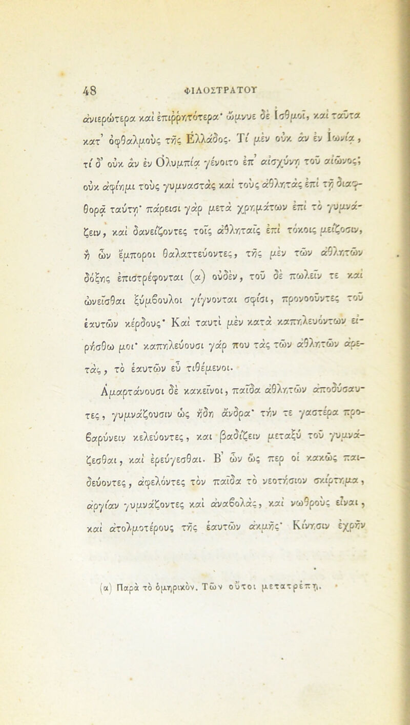 άνιίρώτερα καί έπιρρητότερα- ώμνυε δέ Ισθμοί, και ταϋτα κατ’ οφθαλμούς τής Ελλάδος. Τι μέν ούκ άν έν Ιωνία, τί δ’ ούκ άν έν Ολυμπία γένοιτο έπ’ αισχύνη τοϋ αιώνος-, ούκ άφίημι τους γυμναστάς καί τους άθλητάς έπί τή διαφ- θορά ταύτη- πάρεισι γάρ μετά χρημάτων έπί τδ γυμνά- ζειν, καί δανείζοντες τοϊς άθληταίς έπί τόκοις μείζοσιν, >9 ών έμποροι Θαλαττεύοντες, τής μέν τών αθλητών δόΗγς έπιστρέφονται (α) ούδέν, τοϋ δε πωλείν τε και ώνεϊσθαι ξύμβουλοι γίγνονται σφίαι, προνοοΰντες του έαυτών κέρδους* Καί ταυτί μέν κατά καπηλευόντων εί- ρή,σθω μοι* καπηλεύουσι γαρ που τ*ς τών αθλητών αρε- τάς, το έαυτών εύ τιθέμενοι. Αμαρτάνουσι δέ κακείνοι, παϊδα αθλητών άποδύσαυ- τες, γυμνάζουσιν ώς ήδη άνδρα’ τήν τε -/αστέρα προ- βαρΰνειν κελεύοντες, και βαδίζειν μεταξύ τοϋ γυμνά- ζεσθαι, καί έρεύγεσθαι· Β ών ώς περ οι κακώς παι- δεύοντες , άφελόντες τον παιδα το νεοτησιον σκίρτημα, αργίαν γυμνάζοντες καί άναβολάς, καί νωθρούς είναι, καί άτολμοτέρους τής έαυτών ακμής- Κινησιν έχρήν (α) Παρά το όμηρικδν. Των ούτοι μετατρέπη.