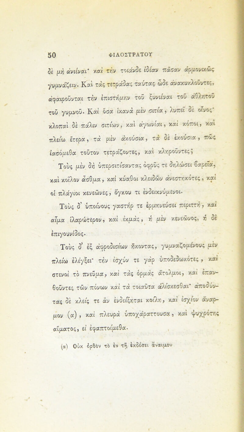 $ε μγ, άνιίνοα' καί ττ,ν τοιάνδε ιδέαν πάσαν άρμονιχώς γυμνάζει. Καί τάς τετράδα; ταντας ώδε άνακυκλοΰντες, άφαιρούνται τι?ν επιστήμην τον ξυνιέναι τον άθλϊ}τοΰ τον γυμνόν. Καί όσα ικανά μέν σιτία , λυπεί δε οίνος κλοπαΐ δέ πάλιν σιτίων, και άγωνιαι, καί κοποι, και πλείω έτερα, τά μέν ακούσια, τά δε εκούσια, πιε; ίασόμεθα τούτον τετράζοντες, καΐ κλκροϋντε;; Τούς μέν δ>5 ύπερσιτίσαντας όφρύς τε δηλώσει βαρεία, καΐ κοΐλον άσθμα, καί κναθοι κλειδών άνεσττ-κότες, καί οί πλάγιοι κενεώνες, όγκου τι ένδεικνύμενοι. Τούς δ' ύποίνους γαστχρ τε ερμηνεύσει περιττκ, καί αΓμα ίλαρώτερον, καί ίκμάς, >5 μέν κενεώνος, π δε έπιγουνίδος. Τούς δ’ εξ αφροδίσιων ίκοντας, γυμναζόμενους μεν πλείω ελέγξει τλν ίσχνν τε γάρ ΰποδεδωκότες , και στενοί τό πνεύμα, καί τάς όρμάς άτολμοι, καί έπαν- Θούντες τών πόνων καί τά τοιαύτα άλίσκεσθαι* άποονν- τας δέ κλείς τε αν ένδείξηται κοίλϊ], καί ίσχίον άναρ- μον (α) , καί πλευρά ύποχάραττουσα, καΐ ψυχρότν,ς αίματος, εί έφαπτοίμεθα. (α) Ούκ δρθδν τδ ΐν τί\ έκδόσΕί άίναιμον