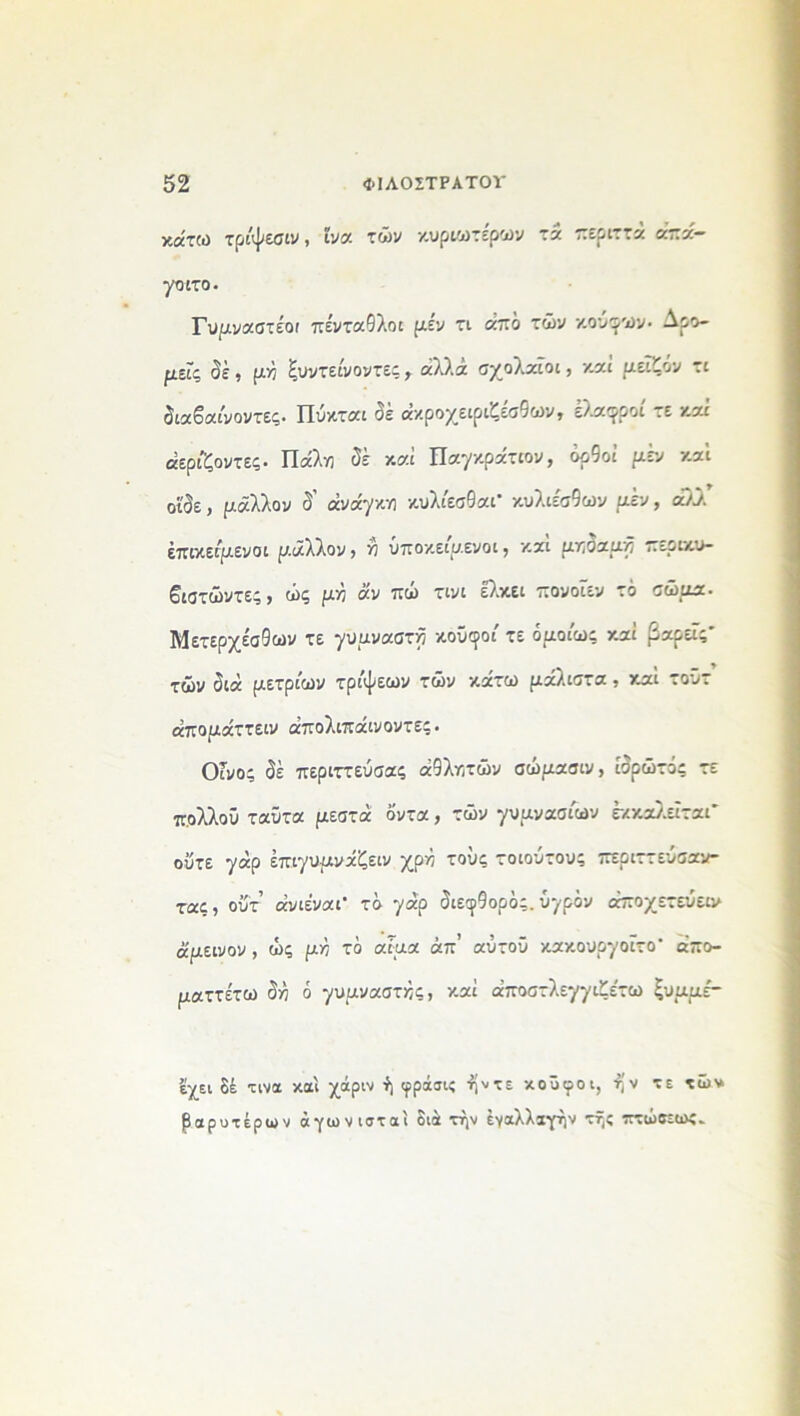 κάτω τρίψεσιν, Ινα τών κυριωτερων τά περιττά άπά— γοιτο. Γυμναστέοι πε'ντα9λοι μεν τι από τών κουφών· Αρο- μείς δέ , μή ξυντείνοντες, αλλά σχολαίοι, καί μείζόν τι διαβαίνοντες. Πύκται δέ άκροχειριζέσθων, ελαφροί τε καί άερίζοντες. Πάλη δέ καί Παγκρατίου, ορθοί μεν καί οί'δε, μάλλον δ’ ανάγκη κυλίεσθαι* κυλιέσθων μεν, άλλ επικείμενοι μάλλον, η υποκείμενοι, καί μηδαμή περικυ- βιστώντες, ώς μη ά'ν πώ τινι έλκει πονοΐεν τό σώμα. Μετερχέσδων τε γυμναστή κουφοί τε ομοίως καί βαρείς* τών διά μέτριων τρίψεων τών κάτω μάλιστα , καί τοϋτ άπομάττειν άπολιπάινοντες. Οίνος δέ περιττεύσας ά9λητών σώμασιν, ίσρώτος τε πολλοΰ ταϋτα μεστά οντα, τών γυμνασίων έκκαλείται* οΰτε γάρ έπιγυμνάζειν χρή τους τοιούτους περιττευσαν- τας, ουτ’ άνιέναι* τό γάρ διεφ9ορός. υγρόν άποχετευειυ άμεινον , ώς μή τά αίμα άπ’ αύτοΰ κακουργοΐτο* άπο- ματτέτω δή ό γυμναστής, καί άποστλεγγιζε'τω ξυμμε'- έχει δέ τινα καί χάριν ή φράσις ήντε κουφοί, ην τε τών βαρυτέρων άγωνισταί διά την έναλλαγην τής πτώσεως
