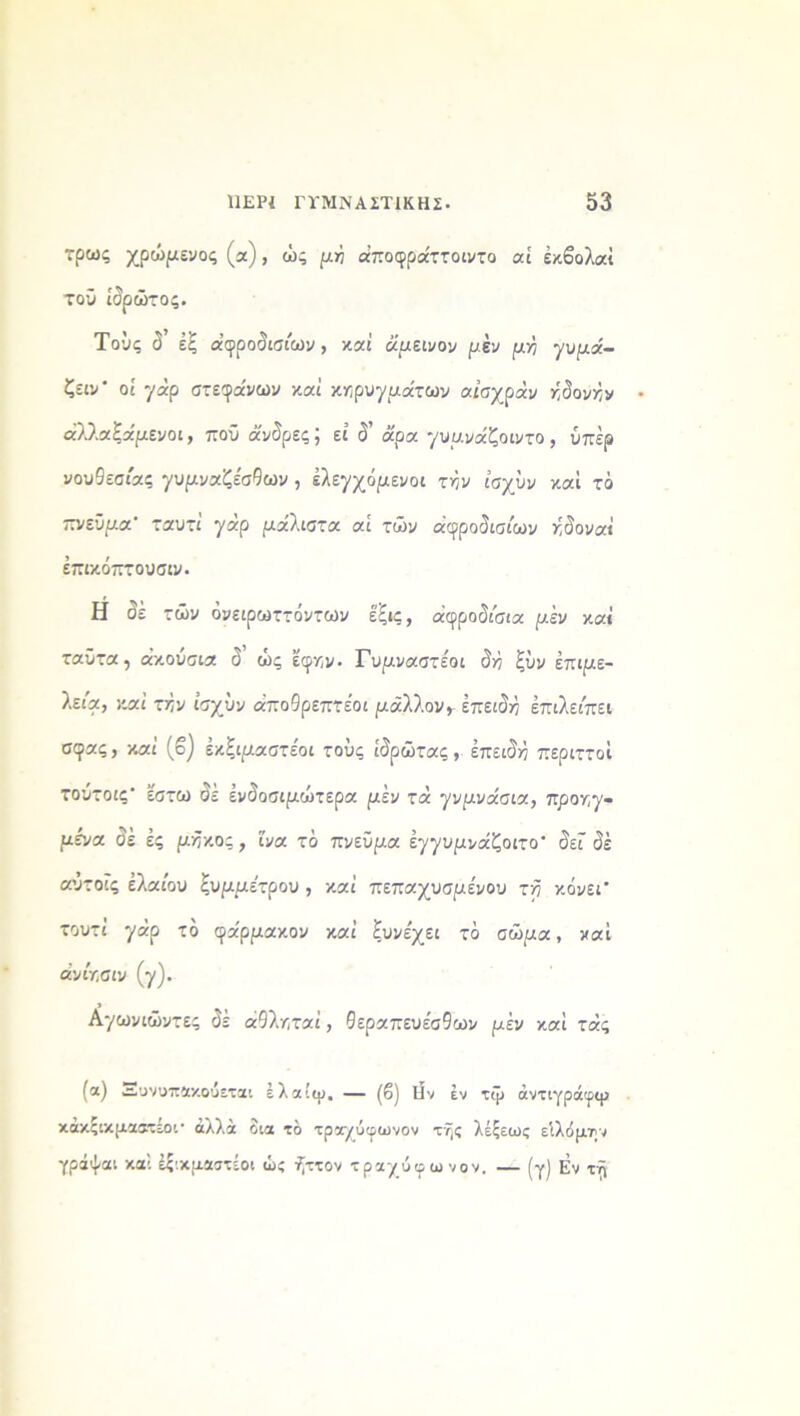 τρως χρώμενος (α), ώς μή άποφρα'ττοιντο αί έκβολαί τού ίδρώτος. Τους δ έξ αφροδισίων, και άμεινον μέν μγ γυμα'- ζειν' οί γάρ στέφανων καί κηρυγμάτων αισχράν ηδονήν άλ,λαξάμενοι, πού άνδρες; εί δ’ άρα γυμνάζοιντο , υπέρ νουθεσίας γυμναζέσθων , ελεγχόμενοι τήν ίσχΰν καί τό ίτνεϋμα’ ταυτί γάρ μάλιστα αί των αφροδισίων γόο ναι έπικόπτουσιν. Η δέ τών όνειρωττόντων έξις, αφροδίσια μέν καί ταϋτα, ακούσια δ ώς έφν,ν· Γυμναστε'οι δή ξΰν επιμε- λείς, καί τήν ίσχΰν άποθρεπτέοι μάλλον, επειδή έπιλείπει σφας, καί (β) έκξιμαστε'οι τους ίδρωτας, επειδή περιττοί τουτοις’ έστω δε ενδοσιμώτερα μέν τά γνμνάσια, προηγ- μένα δέ ές μήκος , ΐνα τδ πνεύμα έγγυμνάζοιτο' δεί δέ αυτοΐς ελαίου ξυμμε'τρου , καί πεπαχυσμένου τή κόνεΓ τουτί γάρ τδ φα'ρμακον καί ξυνέχει τδ σώμα, καί α’νίχσιν (γ). Αγωνιώντες δέ άθληταί, θεραπευέσθων μέν καί τάς (α) Αυνοπακούεται έλαίψ, — (β) Ην έν τψ άντιγράφψ κάκζικμαβχέοι* άλλα δια τδ τραχύφωνον της λέξεως είλόμην γράψαι καί έξ'.κμαστίοι ώς ήττον τραχύφωνον. — (γ) Εν τη