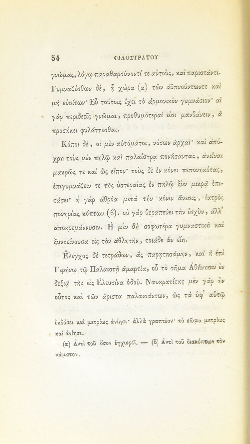 γνώμας, λο'γω παραθαρσύνοντί τε αύτούς, καί παριστάντι- Γυμναζέσθων δέ, ή χώρα (α) των άϋπνούντωντε καί μη εύσίτων- Ευ τούτοις εχει τό αρμονικόν γυμνάσιου- αί γάρ περιδεείς γνώμαι , προθυμοτεραι είσι μβνθανειν , α προσήκει φυλάττεσθαι· Κόποι δέ, οί μεν αυτόματοι, νόσων άρχαί' καί άπό- χρη τους μέν πηλώ και παλαιστρα πονησαντας , ανι=.ναι μακρώς τε καί ώς είπον- τους σε εν κονει πεπονηκοτας, έπιγυμνάζειν τε τής υστεραίας έν πηλώ ξϋν μικρά επι- τάσει- ή γάρ άθρόα μετά την κόνιν άνεσις, ιατρός πονηριάς κο'πτων (β) · ου γάρ θεραπεύει την ίσχύν, άλλ άποκρεμάννυσιν. Η μεν δη σοφωτερα γυμναστική καί ξυντείνουσα είς τόν αθλητήν, τοιάδε αν ειη. Ελεγχος δέ τετράδων, άς παρητησάμην, καί ή επί Γερήνω τω Παλαιστή αμαρτία, ού το σήμα Αθηνησιν έν δεξιά τής είς Ελευσίνα όδοϋ. Ναυκρατίτης μέν γάρ ήν ούτος καί τών ά'ριστα παλαισάντων, ώς τά υερ αύτω έκδόσει και μετρίως άνίησι· άλλα γραπτέον τό σώμα μετρίως καί άνίησι. (α) Αντί τού όσον έγχωρέΐ. — (β) Αντί τοό διακόπτων τόν κάματον.