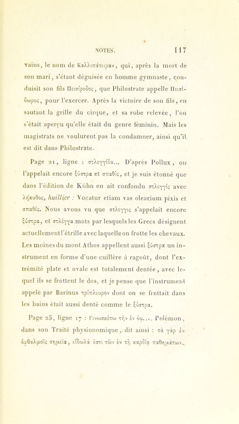 ■ναίιΐδ, Ιο ηοηι βε Καλλιπάτεφαν , ςαΐ, αρτέδ Ια ιηοΐ'Ι ββ δοη ηιαπ , δ’όίαηΐ ιΐέ^ιιίδέβ εη Ιιοηιηιε ^γηιηαδίε, εοη- βϋΐδϊΐ 5θη Γιΐδ Πεισίροδος, ςαε ΡϊπΙοδίΓαΙβ αρρείΐε Πεισί- δωρος, ροαΓ Ι’εχεί'οει·. Αρτέβ Ια νΐεΐοίτε βε δοη βίδ, ειι δααΐαηΐ Ια §π11ε (Ια εΪΓΐ]αβ, εΐ δα ΓοΡε εεΐενέε, 1’οη δ’έΐαΐΐ αρει·ρυ ςυ’εΐΐε έΐαϊί (Ια £εηιε Γέηιίηϊη. Μαίδ Ιεδ ιηα§;ϊδΐΓαΐ5 ηε νουΙϋΓεηΙ ραδ Ια εοηβαπιηει·, αϊιΐδϊ ηα’ϊΐ βδΐ (ΙϊΙ βαηδ Ρΐιίΐοδίΐ'αΐε. Ρα^ε 2ΐ, Η^ηε : στλεγγίδα... ϋ’αρΓέδ Ροΐΐυχ, οη- Γαρρείαϊΐ εηεοΓε ξύστρα εΐ σπαΘίς, εΐ ]ε δαίδ όΐοηηέ ^υε βαηδ ΓέβίΙϊοη βε Κϊιΐιη οη αϊΐ εοηίοηβα στλεγγίς ανεο λήκυθος, ΗιιΐΙΙ\ετ ΥοεαΙητ εΐΐαηι ναδ οΐεαπυηι ρίχΐδ εΐ σπαΟίς. Νοαδ ανοηδ τα ςυε στλεγγις δ’αρρείαϊΐ εηοοΓε ξύστρα, εΐ στλέγγα ηιοΐδ ρατ Ιεδ^αείδ Ιεδ Οεεεδ βέδϊ§ηεη(: αεΙαεΙΙειηεηΐΓέΐΓίΙΙεανεεΙαηαεΙΙεοη ΙΥοΙΙε Ιεδ εΐιενααχ. Ρεδ ηαοΐηεδβα ηαοηΐ Αΐΐιοδ αρρείΐεηΐ ααδδϊ ξύστρα αη ΐη- δίΓυηιεηΙ εη Γοπηε β’ηηε εαϊΠέΓε ά εα^οαΐ, βοηΐ Γεχ- ΐΓέιηϊΙό ρΐαίε εΐ οναίε εδΐ ΙοΙαΙεηηεηΙ βεηΐέε, ανεε 1ε- (ΐυεί ΐΐδ δε ίΥοΙΙεηΙ 1ε βοδ, εΐ ϊε ρεηδε ηαε ΠηδίΓυηιεηΙ αρρείέ ραε Βαπηηδ τρίπλευρον βοηΐ οη δε ΓιοΙΙαΐΙ βαηδ Ιεδ Βαϊηδ έΐαΐΐ αυδδϊ βεηΐέ εοιηηιε 1ε ξύστρα. Ρα£ε 25, Ιΐξ'ηο 17 : Γίνωσκέτω την έν διρ.... Ροΐέπιοη , βαηδ δοη ΤταΐΙό ρΗγδϊοηοιηκιυε, βΐΐ αίηδϊ : τά γάρ έν δυθαλμοίς σημεία, είδωλά έστι των έν τή καρδία παθημάτων..