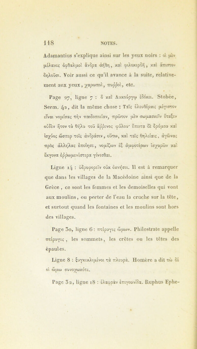 Α«ΐ3η!ΐ3ηΙίυ5 δ’«χρΙί<]αο αίηδϊ 8ιιγ Ιεβ γευχ ηοίτδ : οι μελάνες δφθαλμοι άνορχ άήθη, καί φιλοκερδή, και άπιστον δηλοϋσι. Ψοϊγ αυδδϊ εε φΐ’ίΐ 3Υ3Π0β 3 13 δΐιΐΐε, ΓεΙαΙίνε- ϊηεηΐ ανιχ χεηχ, χαρωποί, πυρροι, βίε. Ρ3^ε 27, Ιϊ£ηε 7 : ° και Αοκούργφ εοόκει. δίοβέε, δεΓΟί. 42, 4ΐΙ Ι» ιηεπιε εΐιοδε : Τάϊς έλευθέραις μέγιστο* είναι νομίσας την παιδοποίίαν, πρώτον μεν σωμασκέϊν ετζςεν ούδεν ητον τδ θήλυ τοϋ άρρενος φύλου- επειτα δε δρόμου και Ισχύος ώσπερ τοΊς ανδράσιν , ουτω, και ταϊς θηλείαις, αγώνα; πρδς άλλήλας έποίησε, νομίζων έξ άμφοτέρων Ισχυρών και εκγονα έρρωμενέστερα γίνεσθαι. Γ,ί^ηε ι4 : ύδροφορεΊν ούκ όκνήσει. II εδΐ 3 ΓειηαΓ(}υεΓ ςαε 43α5 Ιεδ νϊ11α§εδ (1ε 13 Μ3θέ4οϊηε αϊηδϊ ςυε 4ε Ια Οτεεε , εε δοηΐ Ιεδ Γειηηιεδ εΐ Ιεδ 4ειηοϊδε1Ιε3 φΐί νοηΐ αυχιηοαίϊηδ, ου ροιΊεε 4ε Ι’εβυ Ια οΓαεΙιε δϋΓ Ια ΙεΙβ, εΕ δαΓίουΙ (}υαη4 Ιεδ ίοηίαϊηεδ εΐ Ιεδ ιηουΐϊηδ δοηΐ ΒοΓδ 4εβ νϊ11α§;ε3. Ρα§ε 3ο, ϋ§ηε 6: πτέρυγες ώμων. ΡΐιϊΙοδίΓαΙε αρρείΐε πτέρυγες , Ιεδ δοππηεΐδ, Ιεβ εεείεδ ου Ιεδ ΙεΙεδ 4εδ βραυίεδ. Ι,Ϊ£ηο 8 : ξυγκεκλιμένοι τά πλευρά. ΗοηίεΓε α 4ίΙ τώ δέ οι ώμω συνογωκότε. Ρβ^ε 32, 1ΐ£ηε ι8 : έλαφράν έπιγουνίδα. ΙΙυρΙιυδ Ερίιε-