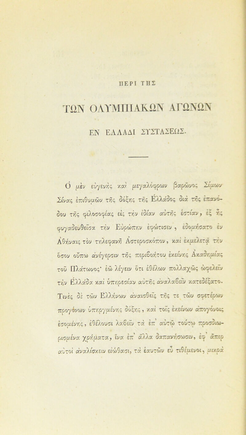 ΠΕΡΙ ΤΗΣ ΤΩΝ ΟΛΥΜΠΙΑΚΩΝ ΑΓΩΝΩΝ ΕΝ ΕΆΛΛΔΙ ΣΪΣΤΑΣΕ12Σ. Ο μεν εύγεν^ς καί ριεγαλόφρων βαρώνος Σίμων Σίνας έπιθυαών τ>5ς δόξν,ς τ^ς Ελλάδος διά πός επανό- δου τ>5ς φιλοσοφίας εις τ^ν ιδίαν αύττϊς εστίαν, ες χς φυγαδευθείσα τκν Ευρώπην έφώτισεν , έδορηίσατο εν Α9ήναις τον τηλεφανή Αστεροσκόπον, καί εκαελετά ττν όσον οΰπω άνέγερσιν της περιβόητου εκείνης Ακαδηριίας τοϋ Πλάτωνος- έώ λέγειν ότι έ9ελών πολλαχώς ώοελείν τκ,ν Ελλάδα καί ύττνςρεσίαν αυτής άναλαβεΓν κατεδεςατο. Τινές δε των Ελλήνων άναισθείς τής τε τών σφετερων προγόνων ύπηργριένης δόξης , καί τοίς εκείνων άπογόνοις έσοαένης, έ9ελουσι λαοείν τά έπ αΰτώ τούτω προσσιω- ριαμένα χργαατα, ίνα επ άλλα δαπανήσωσιν, έφ άπερ αυτοί άναλίσκειν ειώ9ασι, τά εαυτών ευ τι9ε'αενοι, ριικοά