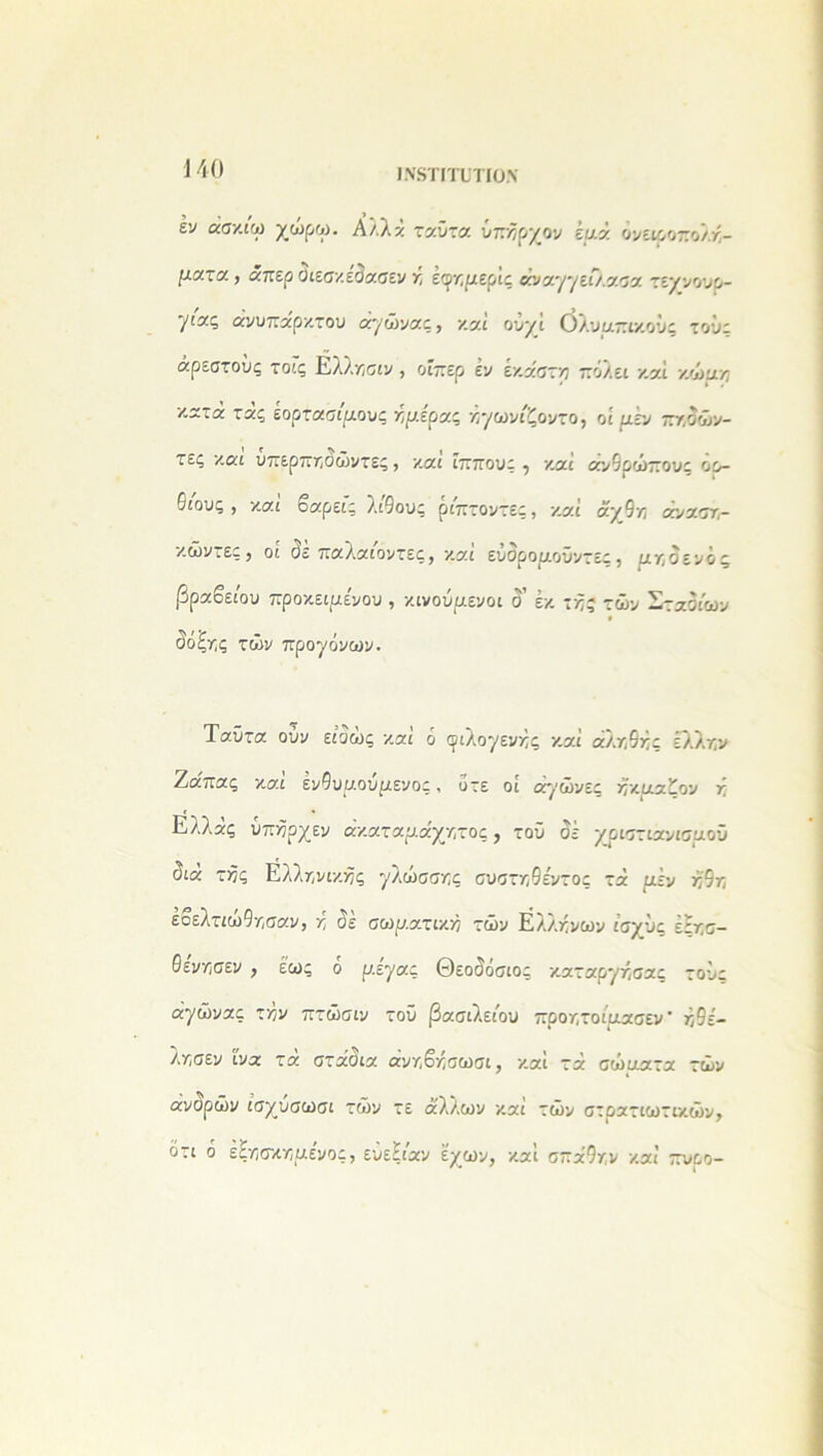 ι.νδτιτυτιο.Ν έν άσκιω χώρω. Αλλά ταϋτα ύπαρχον έριά όνειροπολκ- ριατα, άπερ Οιεσκεαασεν κ έψτ,μερίς άνα'/'/είλασα τεννουρ- '/ιας ανυπάρκτου άχώνας, και οΰ/ί όλυαπικούς τους αρεστούς τοις Ελλκσιν , οιπερ εν εκάστκ πολει καί κωρικ κατά τάς εορτασίριους κριερας άχωνίζοντο, οί μεν π/.όών- τες και υπερπκόώντες, και ίππους ^ και αν6οώπουι οο- 0ιους , και οαρείς λίθους ριπτοντες, καί άχ9κ ανασκ- κώντες, οί (5έ παλαίοντες, καί εύδροριοΰντες, ριγ-,οενός βραβείου προκειριε'νου , κινουριενοι δ’ έκ τκς τών Σταδίων δόξκ,ς τών προγόνων. Ταΰτα ούν είαώς και ό φίλοχενκς καί αλκ9κς έλλκν Ζα'πας καί έν9υριούριενος, οτε οί ά'/ώνες κκριαζον χ Ελλάς υπκρχεν άκαταριάχκτος, τού δέ χριστιανισμού διά τκς Ελλκ,νικκς χλώσσκς συστκ9ε'ντος τά ριέν κ'9κ έοελτιώ9κσαν, κ δέ σωριατικκ τών Ελλκνων ισχύς έτκσ- Οενκ,σεν , έως ό ρ.εχας Θεοδόσιος καταρχκ,σας τούε άχώνας τκν πτώσιν τοϋ βασιλείου προκ,τοίριασεν ’ κ9ε- λκσεν ίνα τά στάδια άνκβκσωσι, καί τά σώριατα τών ανσρών ισχυσωσι τών τε άλλων καί τών στρατιωτικών, ότι ο έςκσκκριενος, ευεΗιαν έχων, και σπά9κν καί πνρο-