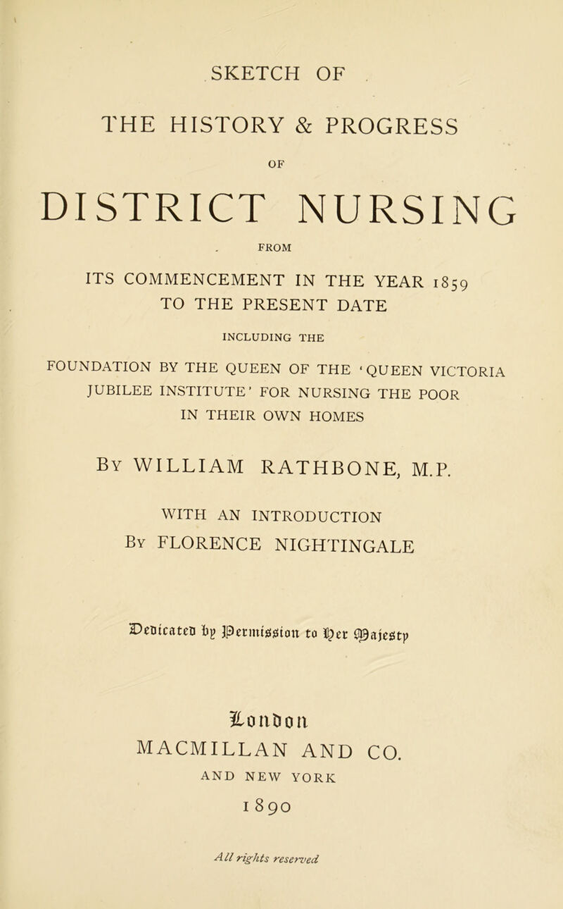 SKETCH OF THE HISTORY & PROGRESS DISTRICT NURSING FROM ITS COMMENCEMENT IN THE YEAR 1859 TO THE PRESENT DATE INCLUDING THE FOUNDATION BY THE QUEEN OF THE ‘QUEEN VICTORIA JUBILEE INSTITUTE’ FOR NURSING THE POOR IN THEIR OWN HOMES By william RATHBONE, M.P, WITH AN INTRODUCTION By FLORENCE NIGHTINGALE DcBtcateo bji pctmission to <S0aimf 2.OIIDOII MACMILLAN AND CO. AND NEW YORK I 890 A// rights resemed