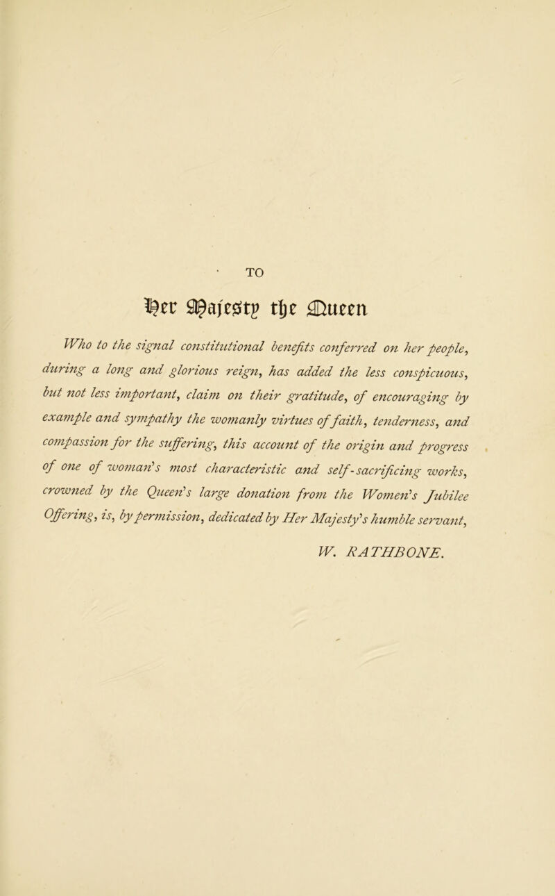 TO !^ec Sl^ajesitj? tljc ;®ueEii Who to the signal constihUional benefits conferred on her people^ during a long and glonous reign^ has added the less conspicuous^ but not less important^ claim on their gratitude^ of encouraging by example and sympathy the womanly virtues of faith tenderness^ and compassion for the sufferings this account of the origin and progress of one of woman s most characteristic and self-sacrificing works^ crowned by the Queen's large donation from the Women's Jubilee Offerings zj', by permissions dedicated by Her Majesty's humble servants W. RATHBONE.