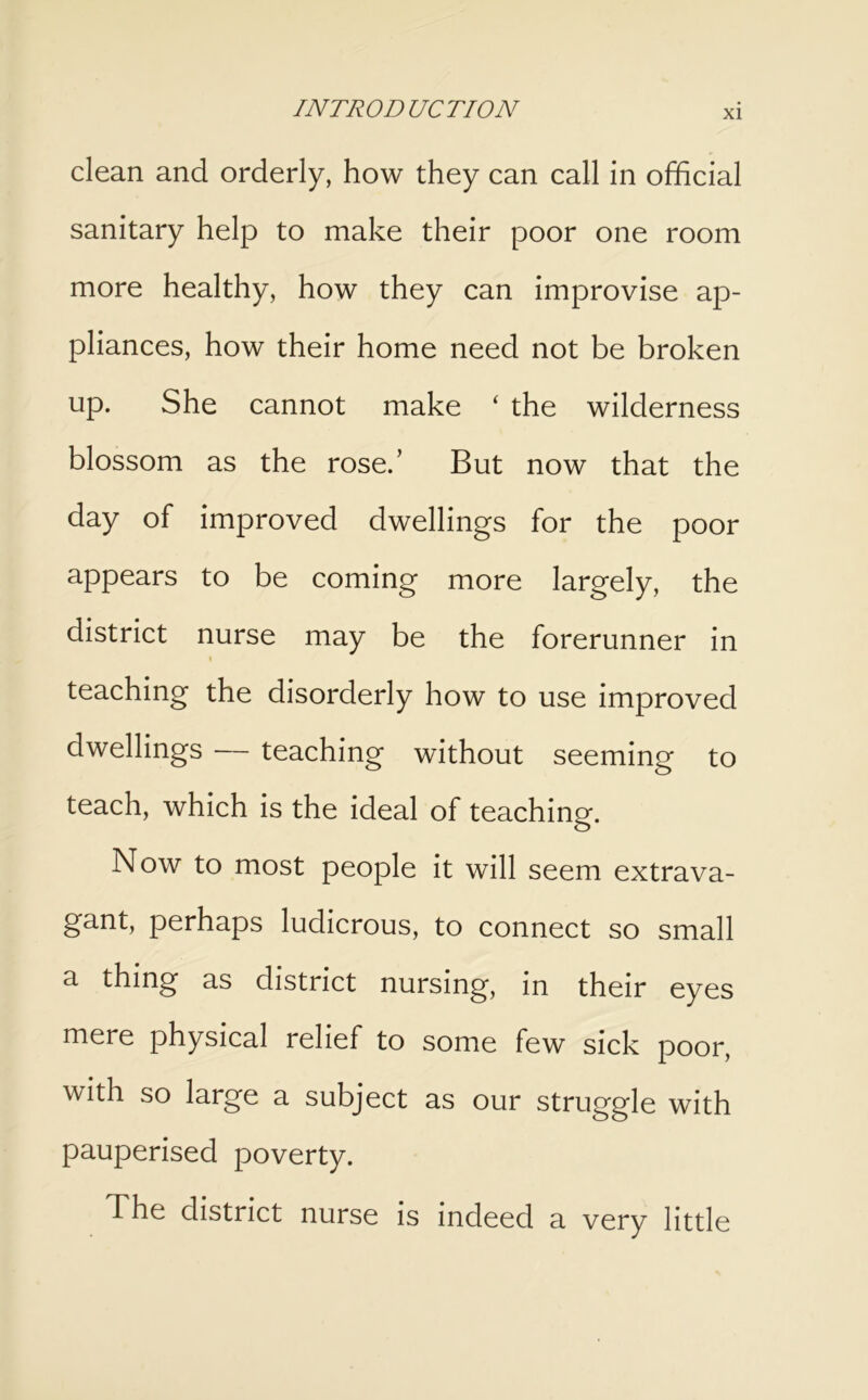 clean and orderly, how they can call in official sanitary help to make their poor one room more healthy, how they can improvise ap- pliances, how their home need not be broken up. She cannot make ‘ the wilderness blossom as the rose.’ But now that the day of improved dwellings for the poor appears to be coming more largely, the district nurse may be the forerunner in I teaching the disorderly how to use improved dwellings — teaching without seeming to teach, which is the ideal of teaching. Now to most people it will seem extrava- gant, perhaps ludicrous, to connect so small a thing as district nursing, in their eyes mere physical relief to some few sick poor, with so large a subject as our struggle with pauperised poverty. The district nurse is indeed a very little