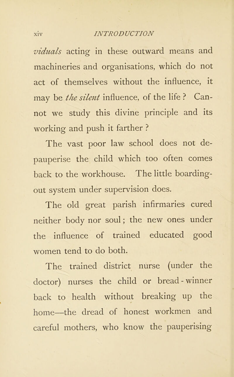 viduals acting^ in these outward means and machineries and organisations, which do not act of themselves without the influence, it may be the silent influence, of the life ? Can- not we study this divine principle and its working and push it farther ? The vast poor law school does not de- pauperise the child which too often comes back to the workhouse. The little boarding- out system under supervision does. The old great parish infirmaries cured neither body nor soul; the new ones under the influence of trained educated good women tend to do both. The trained district nurse (under the doctor) nurses the child or bread-winner back to health without breaking up the home—the dread of honest workmen and careful mothers, who know the pauperising