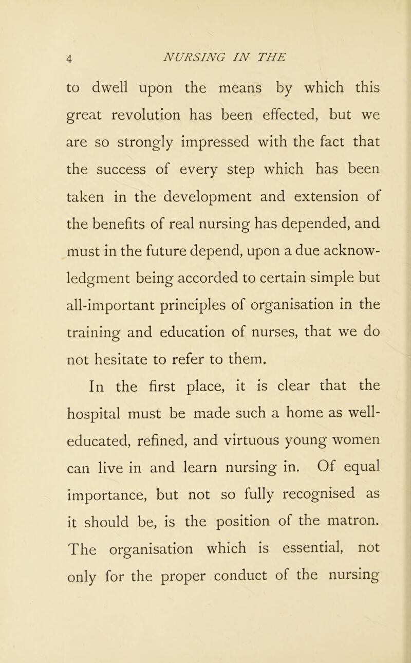 to dwell upon the means by which this great revolution has been effected, but we are so strongly impressed with the fact that the success of every step which has been taken in the development and extension of the benefits of real nursing has depended, and must in the future depend, upon a due acknow- ledgment being accorded to certain simple but all-important principles of organisation in the training and education of nurses, that we do not hesitate to refer to them. In the first place, it is clear that the hospital must be made such a home as well- educated, refined, and virtuous young women can live in and learn nursing in. Of equal importance, but not so fully recognised as it should be, is the position of the matron. The organisation which is essential, not only for the proper conduct of the nursing