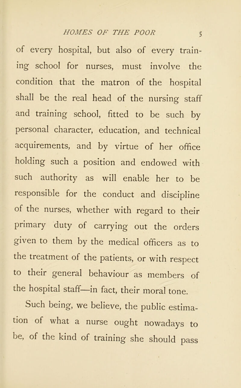 of every hospital, but also of every train- ing school for nurses, must involve the condition that the matron of the hospital shall be the real head of the nursing staff and training school, fitted to be such by personal character, education, and technical acquirements, and by virtue of her office holding such a position and endowed with such authority as will enable her to be responsible for the conduct and discipline of the nurses, whether with regard to their primary duty of carrying out the orders given to them by the medical officers as to the treatment of the patients, or with respect to their general behaviour as members of the hospital staff—in fact, their moral tone. Such being, we believe, the public estima- tion of what a nurse ought nowadays to be, of the kind of training she should pass