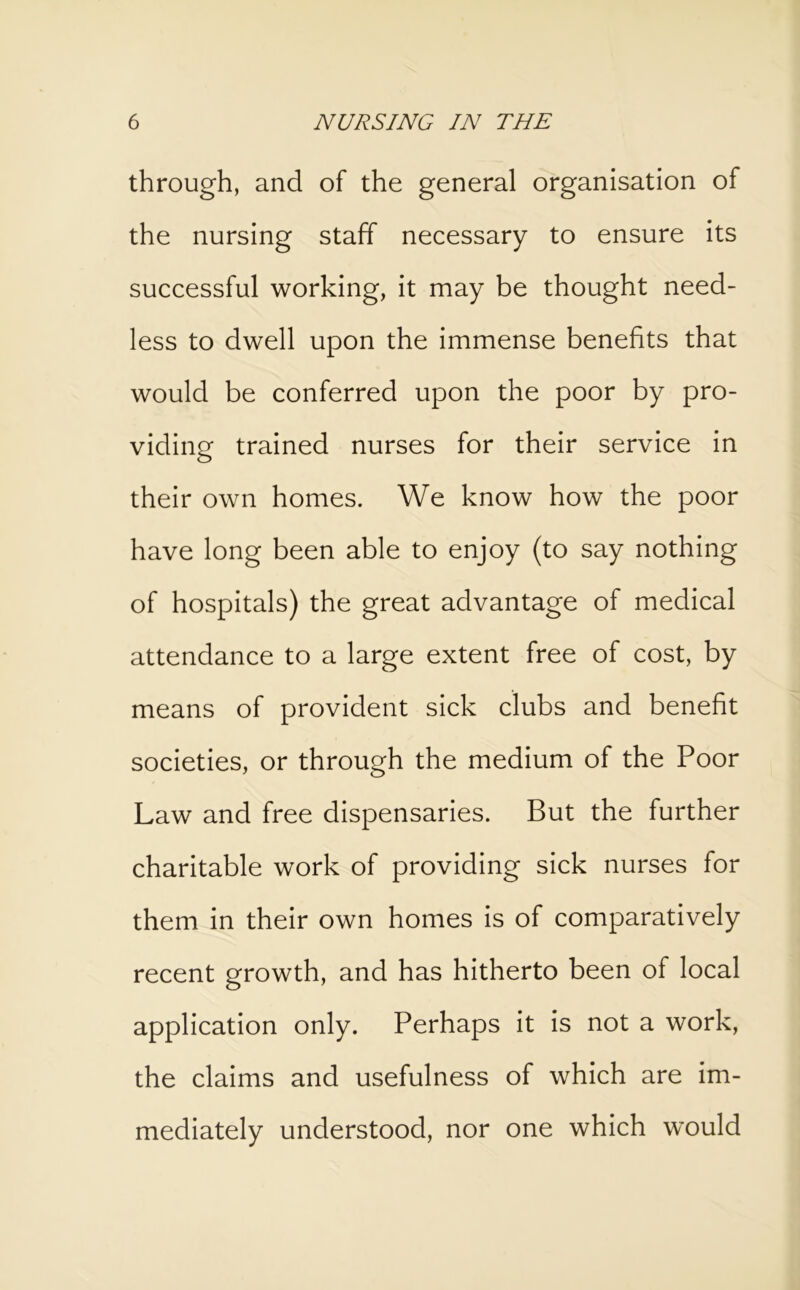 through, and of the general organisation of the nursing staff necessary to ensure its successful working, it may be thought need- less to dwell upon the immense benefits that would be conferred upon the poor by pro- viding trained nurses for their service in their own homes. We know how the poor have long been able to enjoy (to say nothing of hospitals) the great advantage of medical attendance to a large extent free of cost, by means of provident sick clubs and benefit societies, or through the medium of the Poor Law and free dispensaries. But the further charitable work of providing sick nurses for them in their own homes is of comparatively recent growth, and has hitherto been of local application only. Perhaps it is not a work, the claims and usefulness of which are im- mediately understood, nor one which would