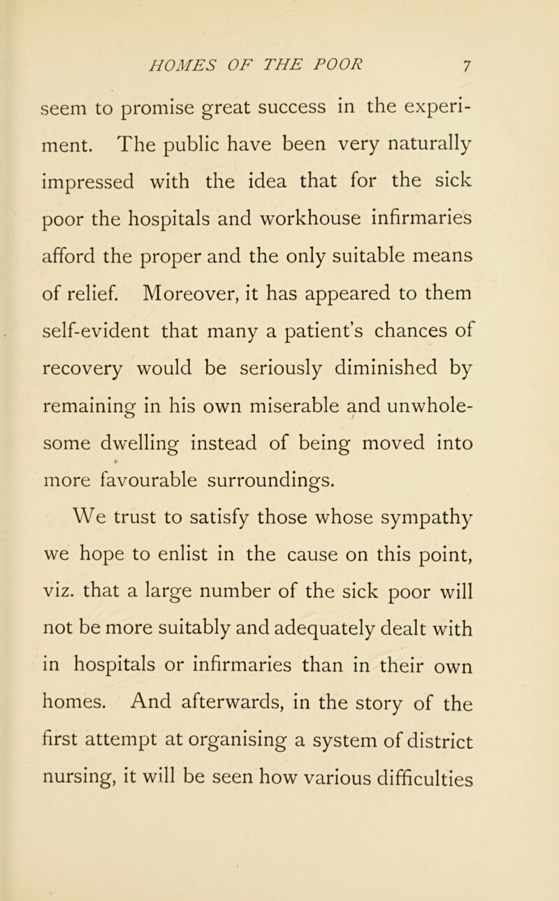 seem to promise great success in the experi- ment. The public have been very naturally impressed with the idea that for the sick poor the hospitals and workhouse infirmaries afford the proper and the only suitable means of relief. Moreover, it has appeared to them self-evident that many a patient’s chances of recovery would be seriously diminished by remaining in his own miserable and unwhole- some dwelling instead of being moved into ¥ more favourable surroundings. We trust to satisfy those whose sympathy we hope to enlist in the cause on this point, viz. that a large number of the sick poor will not be more suitably and adequately dealt with in hospitals or infirmaries than in their own homes. And afterwards, in the story of the first attempt at organising a system of district nursing, it will be seen how various difficulties