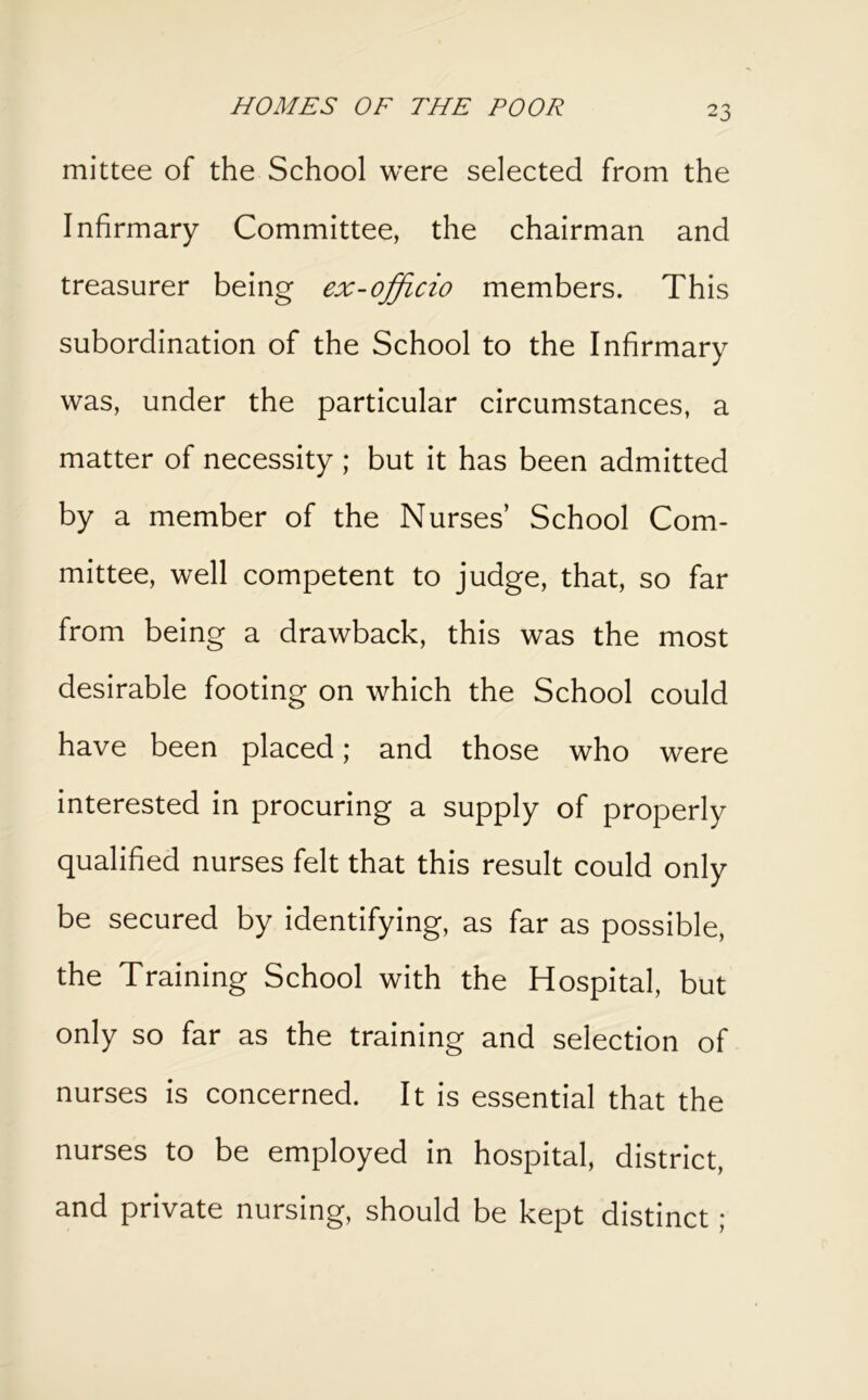 mittee of the School were selected from the Infirmary Committee, the chairman and treasurer being ex-officio members. This subordination of the School to the Infirmary was, under the particular circumstances, a matter of necessity ; but it has been admitted by a member of the Nurses’ School Com- mittee, well competent to judge, that, so far from being a drawback, this was the most desirable footing on which the School could have been placed; and those who were interested in procuring a supply of properly qualified nurses felt that this result could only be secured by identifying, as far as possible, the Training School with the Hospital, but only so far as the training and selection of nurses is concerned. It is essential that the nurses to be employed in hospital, district, and private nursing, should be kept distinct;