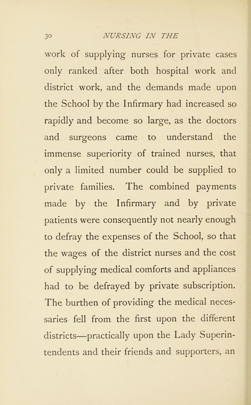 work of supplying nurses for private cases only ranked after both hospital work and district work, and the demands made upon the School by the Infirmary had increased so rapidly and become so large, as the doctors and surgeons came to understand the immense superiority of trained nurses, that only a limited number could be supplied to private families. The combined payments made by the Infirmary and by private patients were consequently not nearly enough to defray the expenses of the School, so that the wages of the district nurses and the cost of supplying medical comforts and appliances had to be defrayed by private subscription. The burthen of providing the medical neces- saries fell from the first upon the different districts—practically upon the Lady Superin- tendents and their friends and supporters, an