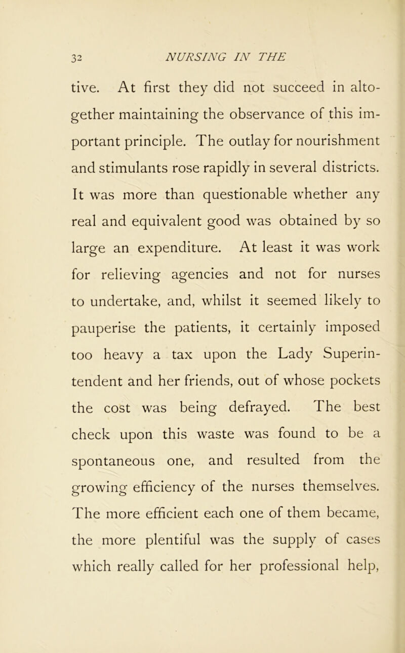 tive. At first they did not succeed in alto- gether maintaining the observance of this im- portant principle. The outlay for nourishment and stimulants rose rapidly in several districts. It was more than questionable whether any real and equivalent good was obtained by so large an expenditure. At least it was work for relieving agencies and not for nurses to undertake, and, whilst it seemed likely to pauperise the patients, it certainly imposed too heavy a tax upon the Lady Superin- tendent and her friends, out of whose pockets the cost was being defrayed. The best check upon this waste was found to be a spontaneous one, and resulted from the growing efficiency of the nurses themselves. The more efficient each one of them became, the more plentiful was the supply of cases which really called for her professional help.