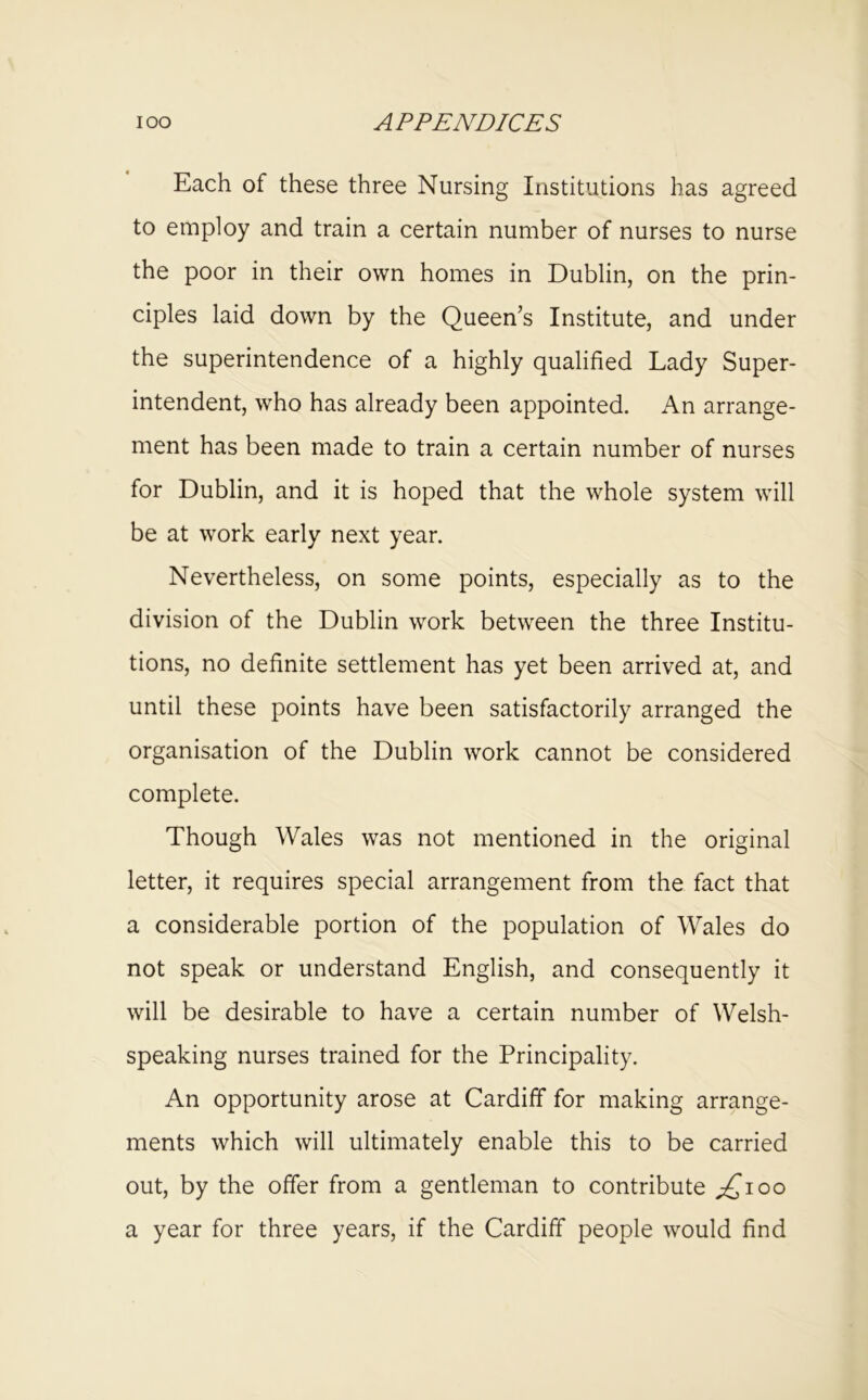 Each of these three Nursing Institutions has agreed to employ and train a certain number of nurses to nurse the poor in their own homes in Dublin, on the prin- ciples laid down by the Queen’s Institute, and under the superintendence of a highly qualified Lady Super- intendent, who has already been appointed. An arrange- ment has been made to train a certain number of nurses for Dublin, and it is hoped that the whole system will be at work early next year. Nevertheless, on some points, especially as to the division of the Dublin work between the three Institu- tions, no definite settlement has yet been arrived at, and until these points have been satisfactorily arranged the organisation of the Dublin work cannot be considered complete. Though Wales was not mentioned in the original letter, it requires special arrangement from the fact that a considerable portion of the population of Wales do not speak or understand English, and consequently it will be desirable to have a certain number of Welsh- speaking nurses trained for the Principality. An opportunity arose at Cardiff for making arrange- ments which will ultimately enable this to be carried out, by the offer from a gentleman to contribute ;^ioo a year for three years, if the Cardiff people would find