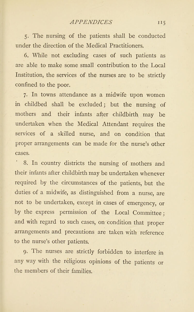 5. The nursing of the patients shall be conducted under the direction of the Medical Practitioners. 6. While not excluding cases of such patients as are able to make some small contribution to the Local Institution, the services of the nurses are to be strictly confined to the poor. 7. In towns attendance as a midwife upon women in childbed shall be excluded; but the nursing of mothers and their infants after childbirth may be undertaken when the Medical Attendant requires the services of a skilled nurse, and on condition that proper arrangements can be made for the nurse’s other cases. 8. In country districts the nursing of mothers and their infants after childbirth may be undertaken whenever required by the circumstances of the patients, but the duties of a midwife, as distinguished from a nurse, are not to be undertaken, except in cases of emergency, or by the express permission of the Local Committee; and with regard to such cases, on condition that proper arrangements and precautions are taken with reference to the nurse’s other patients. 9. The nurses are strictly forbidden to interfere in any way with the religious opinions of the patients or the members of their families.